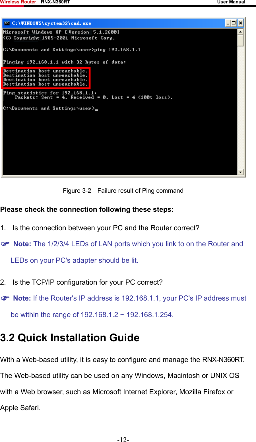 Wireless Router    RNX-N360RT                                                              User Manual    Figure 3-2    Failure result of Ping command Please check the connection following these steps: 1.  Is the connection between your PC and the Router correct? ) Note: The 1/2/3/4 LEDs of LAN ports which you link to on the Router and LEDs on your PC&apos;s adapter should be lit. 2.  Is the TCP/IP configuration for your PC correct? ) Note: If the Router&apos;s IP address is 192.168.1.1, your PC&apos;s IP address must be within the range of 192.168.1.2 ~ 192.168.1.254.   3.2 Quick Installation Guide With a Web-based utility, it is easy to configure and manage the RNX-N360RT. The Web-based utility can be used on any Windows, Macintosh or UNIX OS with a Web browser, such as Microsoft Internet Explorer, Mozilla Firefox or Apple Safari. -12- 