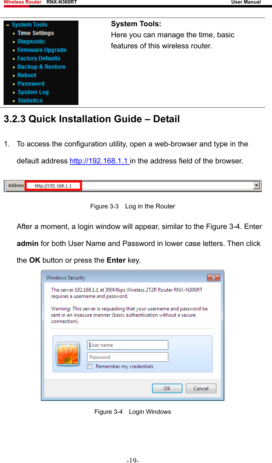 Wireless Router    RNX-N360RT                                                              User Manual    System Tools: Here you can manage the time, basic features of this wireless router. 3.2.3 Quick Installation Guide – Detail 1.  To access the configuration utility, open a web-browser and type in the default address http://192.168.1.1 in the address field of the browser.  Figure 3-3    Log in the Router After a moment, a login window will appear, similar to the Figure 3-4. Enter admin for both User Name and Password in lower case letters. Then click the OK button or press the Enter key.  Figure 3-4  Login Windows -19- 