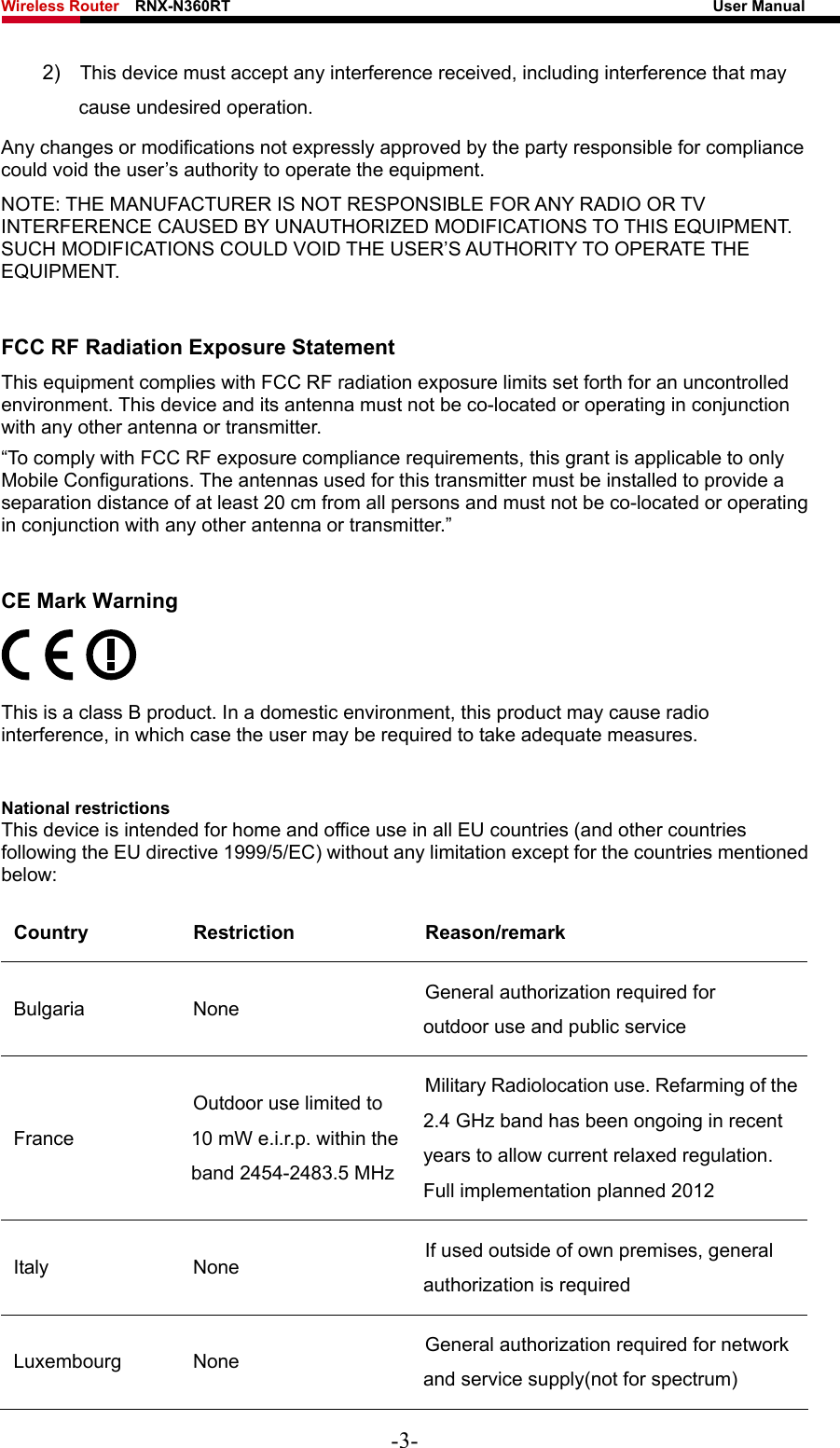 Wireless Router    RNX-N360RT                                                              User Manual   2)  This device must accept any interference received, including interference that may cause undesired operation. Any changes or modifications not expressly approved by the party responsible for compliance could void the user’s authority to operate the equipment. NOTE: THE MANUFACTURER IS NOT RESPONSIBLE FOR ANY RADIO OR TV INTERFERENCE CAUSED BY UNAUTHORIZED MODIFICATIONS TO THIS EQUIPMENT. SUCH MODIFICATIONS COULD VOID THE USER’S AUTHORITY TO OPERATE THE EQUIPMENT. FCC RF Radiation Exposure Statement This equipment complies with FCC RF radiation exposure limits set forth for an uncontrolled environment. This device and its antenna must not be co-located or operating in conjunction with any other antenna or transmitter. “To comply with FCC RF exposure compliance requirements, this grant is applicable to only Mobile Configurations. The antennas used for this transmitter must be installed to provide a separation distance of at least 20 cm from all persons and must not be co-located or operating in conjunction with any other antenna or transmitter.” CE Mark Warning  This is a class B product. In a domestic environment, this product may cause radio interference, in which case the user may be required to take adequate measures. National restrictions This device is intended for home and office use in all EU countries (and other countries following the EU directive 1999/5/EC) without any limitation except for the countries mentioned below: Country Restriction  Reason/remark Bulgaria None  General authorization required for outdoor use and public service France Outdoor use limited to 10 mW e.i.r.p. within the band 2454-2483.5 MHz Military Radiolocation use. Refarming of the 2.4 GHz band has been ongoing in recent years to allow current relaxed regulation. Full implementation planned 2012 Italy None  If used outside of own premises, general authorization is required Luxembourg None  General authorization required for network and service supply(not for spectrum) -3- 