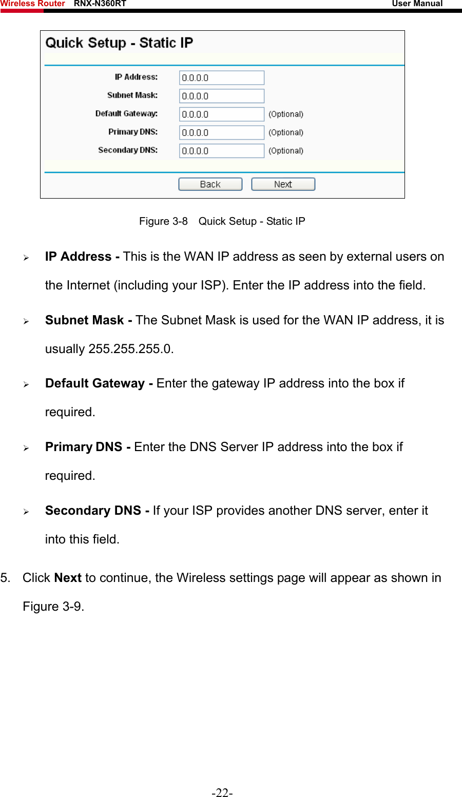 Wireless Router    RNX-N360RT                                                              User Manual    Figure 3-8    Quick Setup - Static IP ¾ IP Address - This is the WAN IP address as seen by external users on the Internet (including your ISP). Enter the IP address into the field. ¾ Subnet Mask - The Subnet Mask is used for the WAN IP address, it is usually 255.255.255.0. ¾ Default Gateway - Enter the gateway IP address into the box if required. ¾ Primary DNS - Enter the DNS Server IP address into the box if required. ¾ Secondary DNS - If your ISP provides another DNS server, enter it into this field. 5. Click Next to continue, the Wireless settings page will appear as shown in Figure 3-9. -22- 