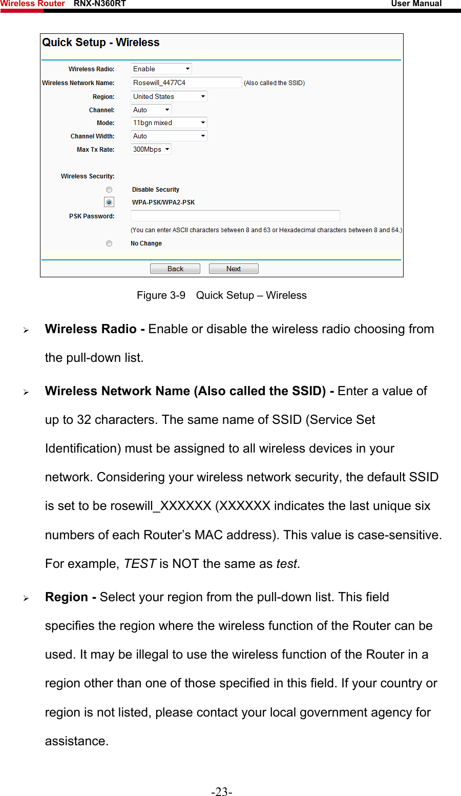 Wireless Router    RNX-N360RT                                                              User Manual    Figure 3-9    Quick Setup – Wireless ¾ Wireless Radio - Enable or disable the wireless radio choosing from the pull-down list.   ¾ Wireless Network Name (Also called the SSID) - Enter a value of up to 32 characters. The same name of SSID (Service Set Identification) must be assigned to all wireless devices in your network. Considering your wireless network security, the default SSID is set to be rosewill_XXXXXX (XXXXXX indicates the last unique six numbers of each Router’s MAC address). This value is case-sensitive. For example, TEST is NOT the same as test. ¾ Region - Select your region from the pull-down list. This field specifies the region where the wireless function of the Router can be used. It may be illegal to use the wireless function of the Router in a region other than one of those specified in this field. If your country or region is not listed, please contact your local government agency for assistance. -23- 