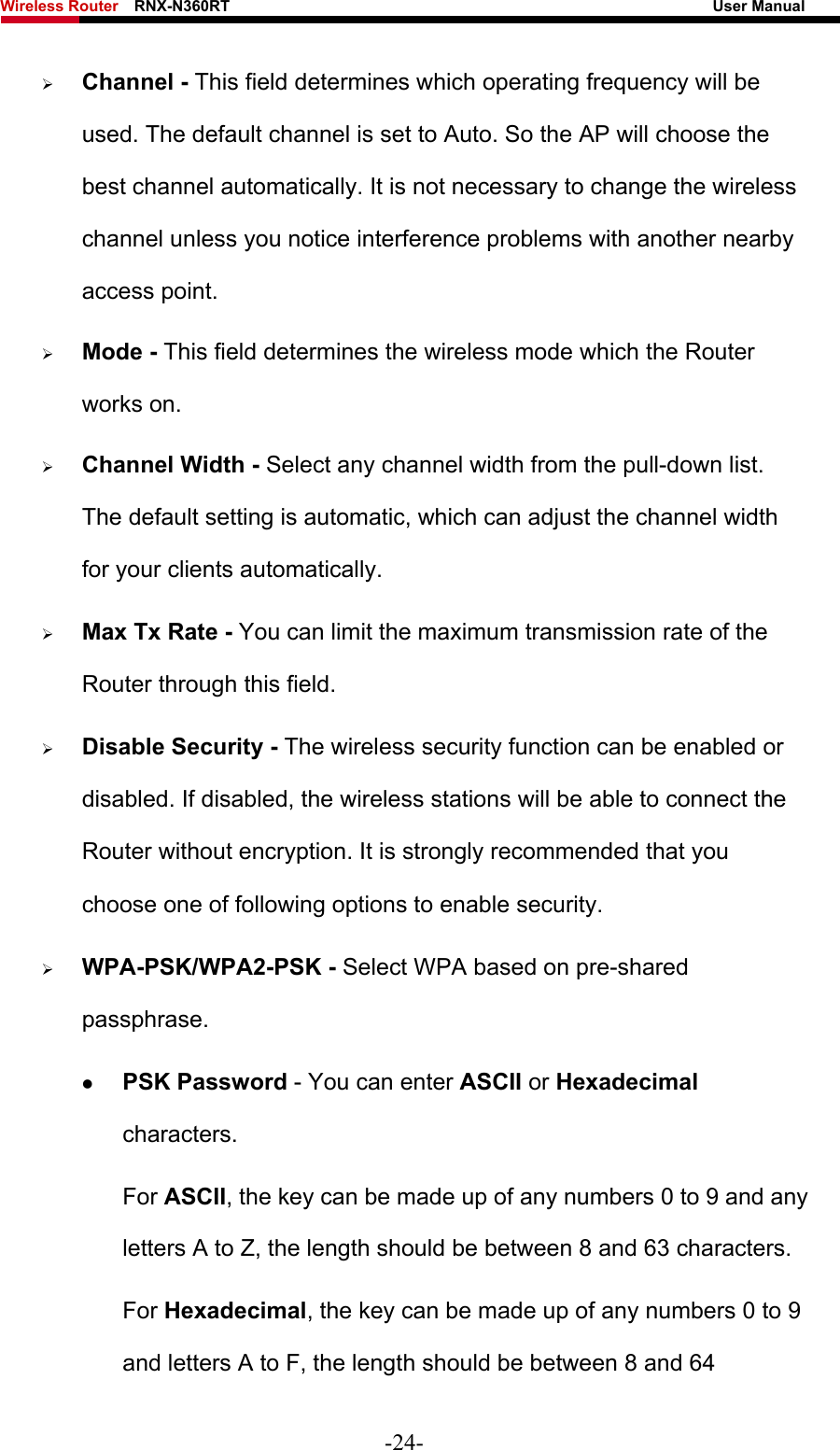 Wireless Router    RNX-N360RT                                                              User Manual   ¾ Channel - This field determines which operating frequency will be used. The default channel is set to Auto. So the AP will choose the best channel automatically. It is not necessary to change the wireless channel unless you notice interference problems with another nearby access point. ¾ Mode - This field determines the wireless mode which the Router works on. ¾ Channel Width - Select any channel width from the pull-down list. The default setting is automatic, which can adjust the channel width for your clients automatically. ¾ Max Tx Rate - You can limit the maximum transmission rate of the Router through this field. ¾ Disable Security - The wireless security function can be enabled or disabled. If disabled, the wireless stations will be able to connect the Router without encryption. It is strongly recommended that you choose one of following options to enable security. ¾ WPA-PSK/WPA2-PSK - Select WPA based on pre-shared passphrase.  z PSK Password - You can enter ASCII or Hexadecimal characters.  For ASCII, the key can be made up of any numbers 0 to 9 and any letters A to Z, the length should be between 8 and 63 characters. For Hexadecimal, the key can be made up of any numbers 0 to 9 and letters A to F, the length should be between 8 and 64 -24- 