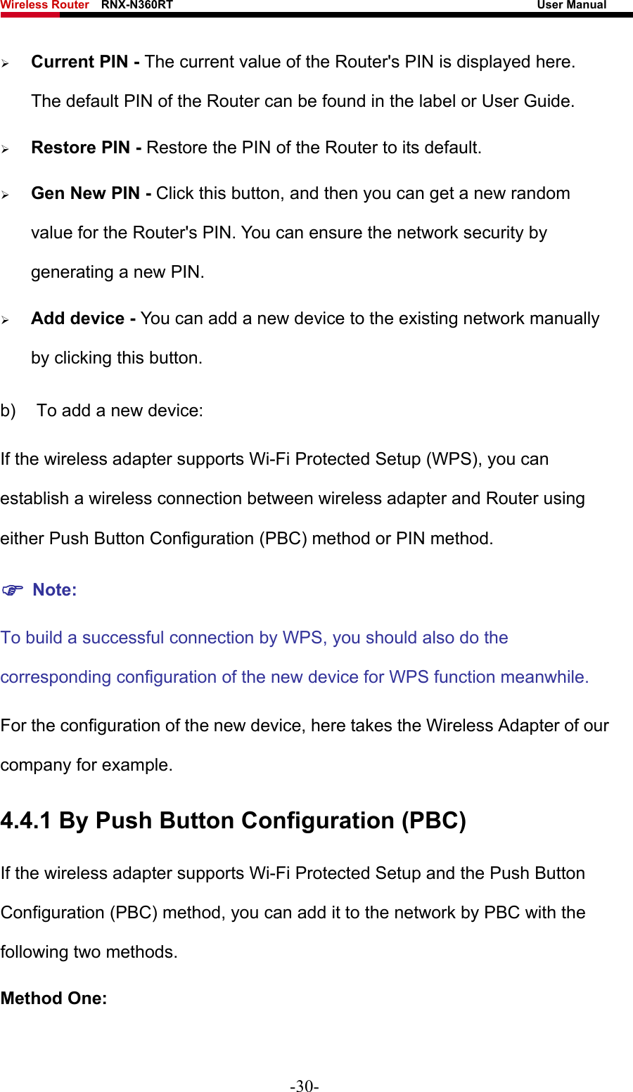 Wireless Router    RNX-N360RT                                                              User Manual   ¾ Current PIN - The current value of the Router&apos;s PIN is displayed here. The default PIN of the Router can be found in the label or User Guide.   ¾ Restore PIN - Restore the PIN of the Router to its default.   ¾ Gen New PIN - Click this button, and then you can get a new random value for the Router&apos;s PIN. You can ensure the network security by generating a new PIN.   ¾ Add device - You can add a new device to the existing network manually by clicking this button.   b)  To add a new device: If the wireless adapter supports Wi-Fi Protected Setup (WPS), you can establish a wireless connection between wireless adapter and Router using either Push Button Configuration (PBC) method or PIN method. ) Note: To build a successful connection by WPS, you should also do the corresponding configuration of the new device for WPS function meanwhile. For the configuration of the new device, here takes the Wireless Adapter of our company for example. 4.4.1 By Push Button Configuration (PBC) If the wireless adapter supports Wi-Fi Protected Setup and the Push Button Configuration (PBC) method, you can add it to the network by PBC with the following two methods. Method One: -30- 