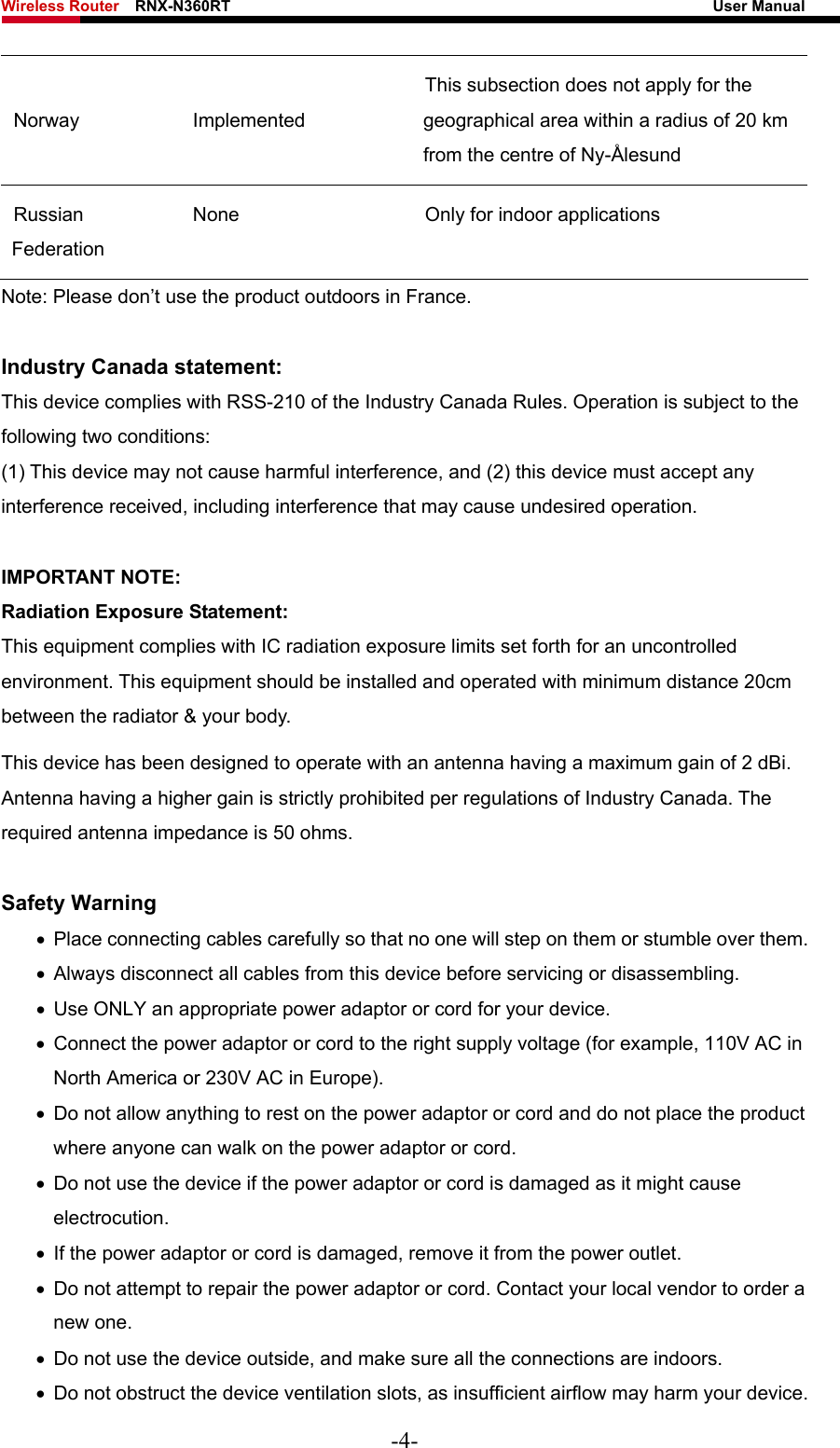 Wireless Router    RNX-N360RT                                                              User Manual   Norway Implemented This subsection does not apply for the geographical area within a radius of 20 km from the centre of Ny-Ålesund Russian Federation None  Only for indoor applications Note: Please don’t use the product outdoors in France.  Industry Canada statement: This device complies with RSS-210 of the Industry Canada Rules. Operation is subject to the following two conditions:   (1) This device may not cause harmful interference, and (2) this device must accept any interference received, including interference that may cause undesired operation.  IMPORTANT NOTE: Radiation Exposure Statement: This equipment complies with IC radiation exposure limits set forth for an uncontrolled environment. This equipment should be installed and operated with minimum distance 20cm between the radiator &amp; your body.   This device has been designed to operate with an antenna having a maximum gain of 2 dBi. Antenna having a higher gain is strictly prohibited per regulations of Industry Canada. The required antenna impedance is 50 ohms.  Safety Warning •  Place connecting cables carefully so that no one will step on them or stumble over them. •  Always disconnect all cables from this device before servicing or disassembling. •  Use ONLY an appropriate power adaptor or cord for your device. •  Connect the power adaptor or cord to the right supply voltage (for example, 110V AC in North America or 230V AC in Europe). •  Do not allow anything to rest on the power adaptor or cord and do not place the product where anyone can walk on the power adaptor or cord. •  Do not use the device if the power adaptor or cord is damaged as it might cause electrocution.  •  If the power adaptor or cord is damaged, remove it from the power outlet. •  Do not attempt to repair the power adaptor or cord. Contact your local vendor to order a new one. •  Do not use the device outside, and make sure all the connections are indoors.   •  Do not obstruct the device ventilation slots, as insufficient airflow may harm your device. -4- 