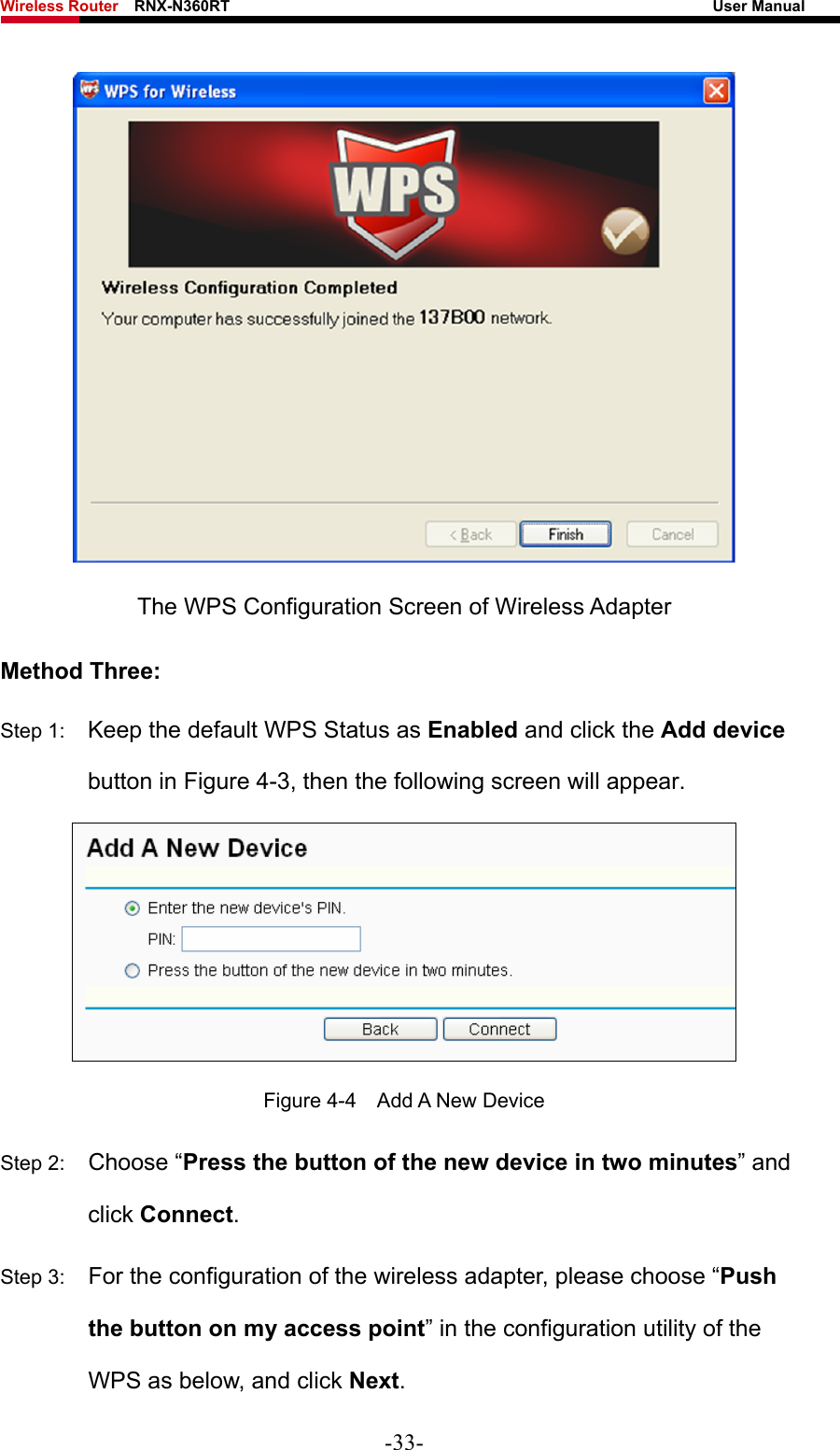 Wireless Router    RNX-N360RT                                                              User Manual    The WPS Configuration Screen of Wireless Adapter Method Three: Step 1:  Keep the default WPS Status as Enabled and click the Add device button in Figure 4-3, then the following screen will appear.    Figure 4-4  Add A New Device Step 2:  Choose “Press the button of the new device in two minutes” and click Connect. Step 3:  For the configuration of the wireless adapter, please choose “Push the button on my access point” in the configuration utility of the WPS as below, and click Next.  -33- 