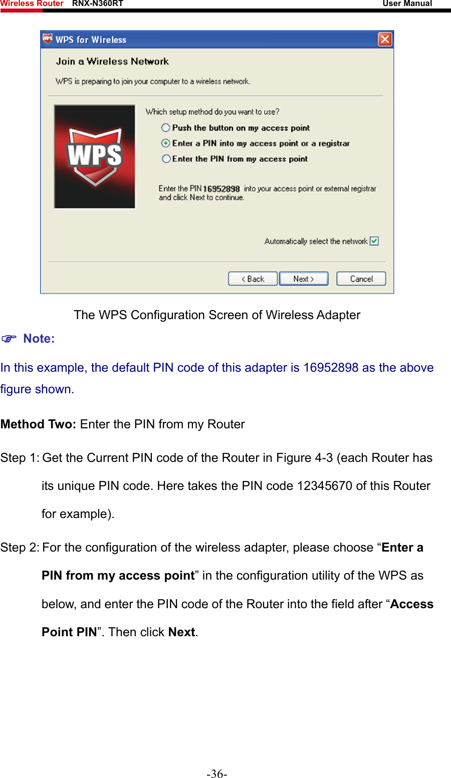 Wireless Router    RNX-N360RT                                                              User Manual    The WPS Configuration Screen of Wireless Adapter ) Note: In this example, the default PIN code of this adapter is 16952898 as the above figure shown. Method Two: Enter the PIN from my Router Step 1: Get the Current PIN code of the Router in Figure 4-3 (each Router has its unique PIN code. Here takes the PIN code 12345670 of this Router for example). Step 2: For the configuration of the wireless adapter, please choose “Enter a PIN from my access point” in the configuration utility of the WPS as below, and enter the PIN code of the Router into the field after “Access Point PIN”. Then click Next. -36- 