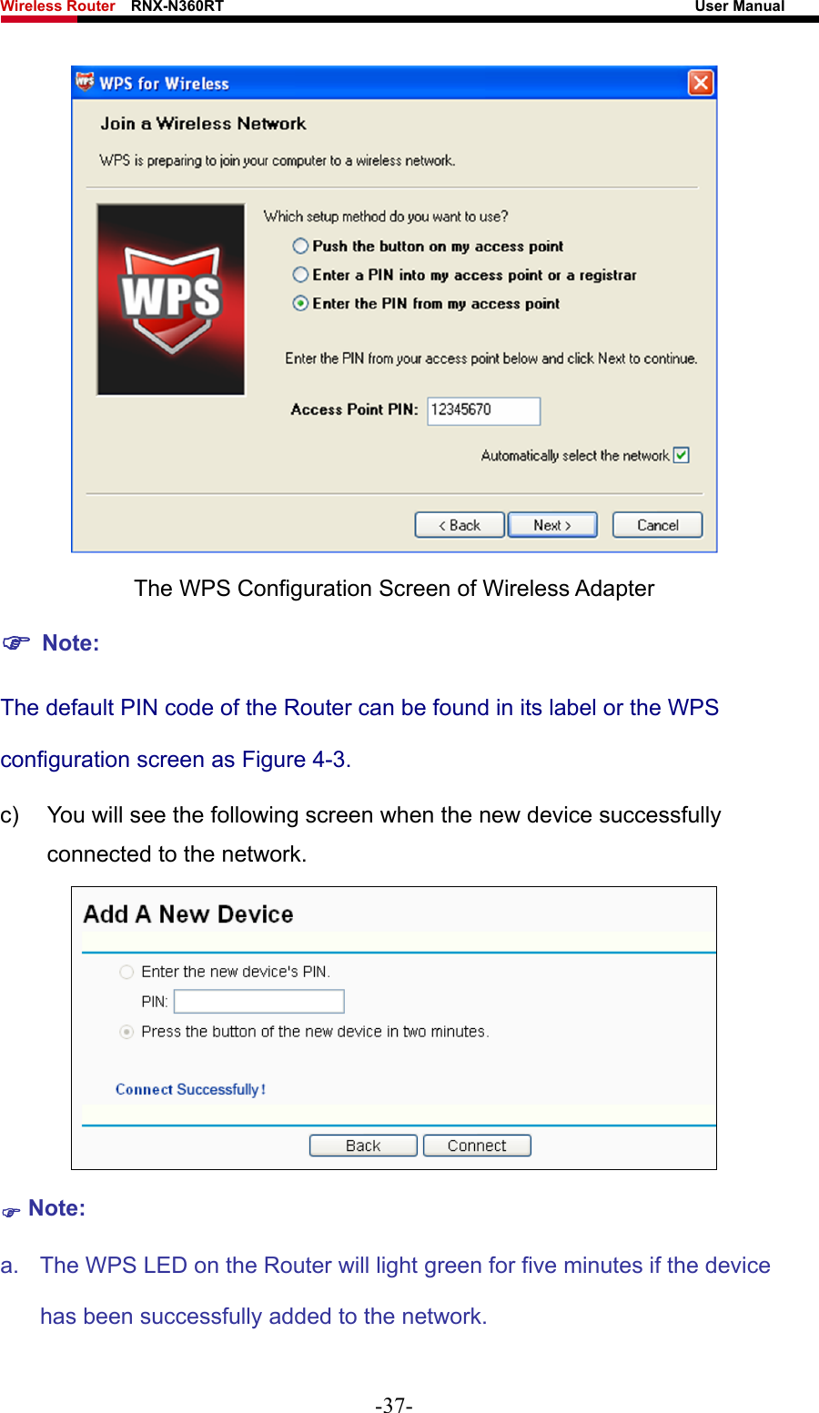 Wireless Router    RNX-N360RT                                                              User Manual    The WPS Configuration Screen of Wireless Adapter ) Note: The default PIN code of the Router can be found in its label or the WPS configuration screen as Figure 4-3. c)  You will see the following screen when the new device successfully connected to the network.  ) Note: a.  The WPS LED on the Router will light green for five minutes if the device has been successfully added to the network. -37- 