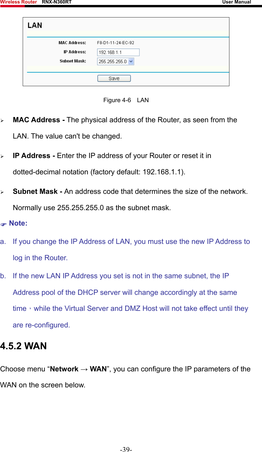 Wireless Router    RNX-N360RT                                                              User Manual    Figure 4-6  LAN ¾ MAC Address - The physical address of the Router, as seen from the LAN. The value can&apos;t be changed. ¾ IP Address - Enter the IP address of your Router or reset it in dotted-decimal notation (factory default: 192.168.1.1). ¾ Subnet Mask - An address code that determines the size of the network. Normally use 255.255.255.0 as the subnet mask.   ) Note: a.  If you change the IP Address of LAN, you must use the new IP Address to log in the Router.   b.  If the new LAN IP Address you set is not in the same subnet, the IP Address pool of the DHCP server will change accordingly at the same time，while the Virtual Server and DMZ Host will not take effect until they are re-configured. 4.5.2 WAN Choose menu “Network → WAN”, you can configure the IP parameters of the WAN on the screen below. -39- 