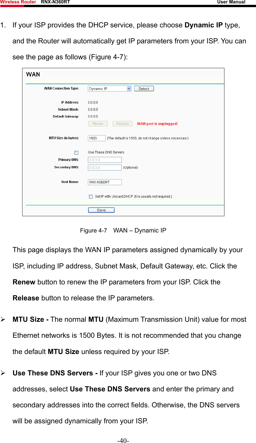 Wireless Router    RNX-N360RT                                                              User Manual   1.  If your ISP provides the DHCP service, please choose Dynamic IP type, and the Router will automatically get IP parameters from your ISP. You can see the page as follows (Figure 4-7):  Figure 4-7    WAN – Dynamic IP This page displays the WAN IP parameters assigned dynamically by your ISP, including IP address, Subnet Mask, Default Gateway, etc. Click the Renew button to renew the IP parameters from your ISP. Click the Release button to release the IP parameters. ¾ MTU Size - The normal MTU (Maximum Transmission Unit) value for most Ethernet networks is 1500 Bytes. It is not recommended that you change the default MTU Size unless required by your ISP.   ¾ Use These DNS Servers - If your ISP gives you one or two DNS addresses, select Use These DNS Servers and enter the primary and secondary addresses into the correct fields. Otherwise, the DNS servers will be assigned dynamically from your ISP.   -40- 