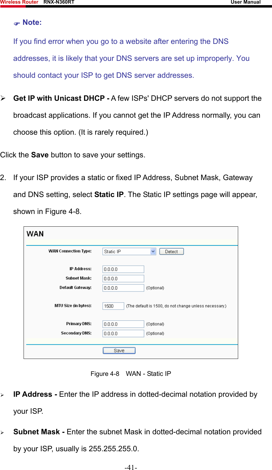 Wireless Router    RNX-N360RT                                                              User Manual   ) Note: If you find error when you go to a website after entering the DNS addresses, it is likely that your DNS servers are set up improperly. You should contact your ISP to get DNS server addresses.   ¾ Get IP with Unicast DHCP - A few ISPs&apos; DHCP servers do not support the broadcast applications. If you cannot get the IP Address normally, you can choose this option. (It is rarely required.) Click the Save button to save your settings. 2.  If your ISP provides a static or fixed IP Address, Subnet Mask, Gateway and DNS setting, select Static IP. The Static IP settings page will appear, shown in Figure 4-8.  Figure 4-8    WAN - Static IP ¾ IP Address - Enter the IP address in dotted-decimal notation provided by your ISP. ¾ Subnet Mask - Enter the subnet Mask in dotted-decimal notation provided by your ISP, usually is 255.255.255.0. -41- 