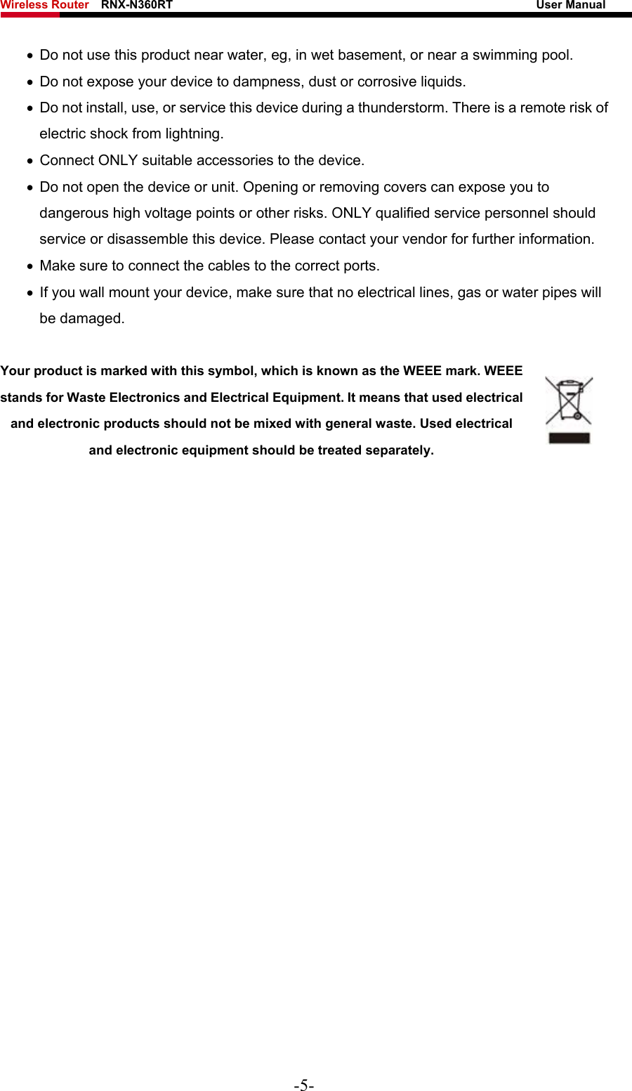 Wireless Router    RNX-N360RT                                                              User Manual   •  Do not use this product near water, eg, in wet basement, or near a swimming pool. •  Do not expose your device to dampness, dust or corrosive liquids. •  Do not install, use, or service this device during a thunderstorm. There is a remote risk of electric shock from lightning. •  Connect ONLY suitable accessories to the device. •  Do not open the device or unit. Opening or removing covers can expose you to dangerous high voltage points or other risks. ONLY qualified service personnel should service or disassemble this device. Please contact your vendor for further information. •  Make sure to connect the cables to the correct ports. •  If you wall mount your device, make sure that no electrical lines, gas or water pipes will be damaged.  Your product is marked with this symbol, which is known as the WEEE mark. WEEE stands for Waste Electronics and Electrical Equipment. It means that used electrical and electronic products should not be mixed with general waste. Used electrical and electronic equipment should be treated separately.     -5- 