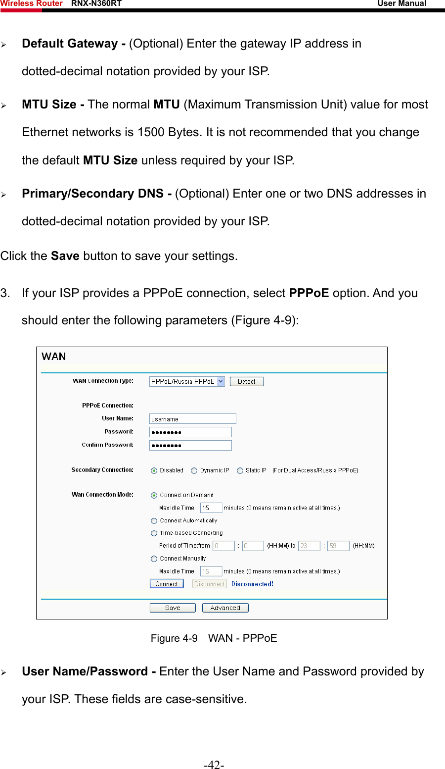 Wireless Router    RNX-N360RT                                                              User Manual   ¾ Default Gateway - (Optional) Enter the gateway IP address in dotted-decimal notation provided by your ISP. ¾ MTU Size - The normal MTU (Maximum Transmission Unit) value for most Ethernet networks is 1500 Bytes. It is not recommended that you change the default MTU Size unless required by your ISP.   ¾ Primary/Secondary DNS - (Optional) Enter one or two DNS addresses in dotted-decimal notation provided by your ISP. Click the Save button to save your settings. 3.  If your ISP provides a PPPoE connection, select PPPoE option. And you should enter the following parameters (Figure 4-9):  Figure 4-9    WAN - PPPoE ¾ User Name/Password - Enter the User Name and Password provided by your ISP. These fields are case-sensitive. -42- 