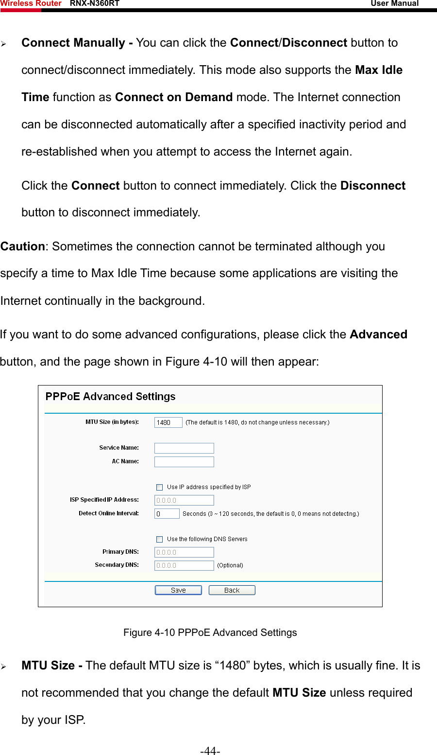 Wireless Router    RNX-N360RT                                                              User Manual   ¾ Connect Manually - You can click the Connect/Disconnect button to connect/disconnect immediately. This mode also supports the Max Idle Time function as Connect on Demand mode. The Internet connection can be disconnected automatically after a specified inactivity period and re-established when you attempt to access the Internet again.   Click the Connect button to connect immediately. Click the Disconnect button to disconnect immediately. Caution: Sometimes the connection cannot be terminated although you specify a time to Max Idle Time because some applications are visiting the Internet continually in the background. If you want to do some advanced configurations, please click the Advanced button, and the page shown in Figure 4-10 will then appear:  Figure 4-10 PPPoE Advanced Settings ¾ MTU Size - The default MTU size is “1480” bytes, which is usually fine. It is not recommended that you change the default MTU Size unless required by your ISP. -44- 