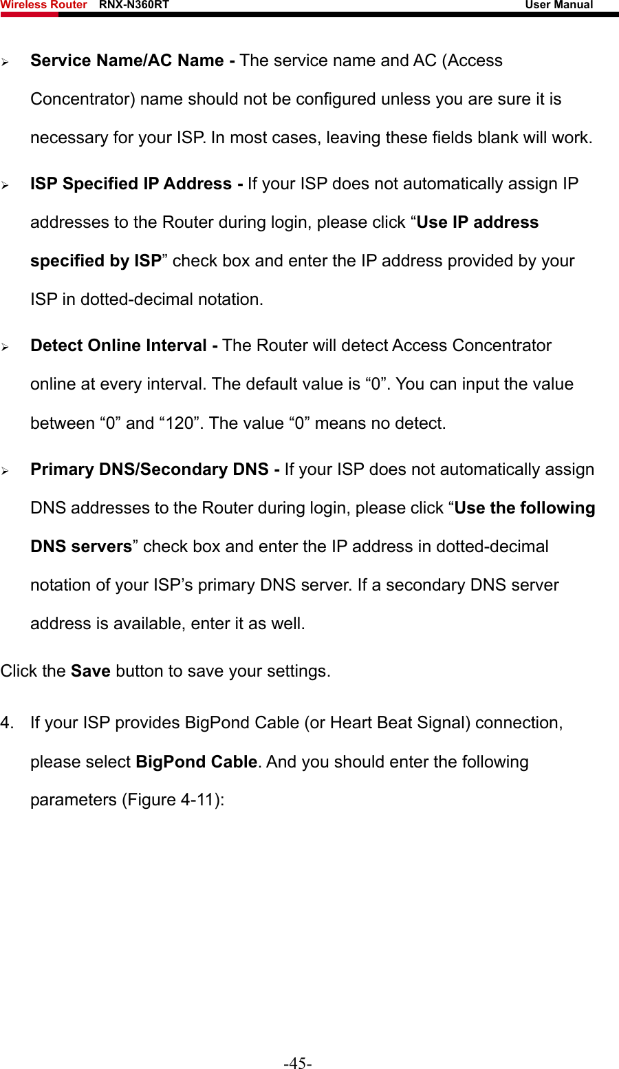 Wireless Router    RNX-N360RT                                                              User Manual   ¾ Service Name/AC Name - The service name and AC (Access Concentrator) name should not be configured unless you are sure it is necessary for your ISP. In most cases, leaving these fields blank will work. ¾ ISP Specified IP Address - If your ISP does not automatically assign IP addresses to the Router during login, please click “Use IP address specified by ISP” check box and enter the IP address provided by your ISP in dotted-decimal notation. ¾ Detect Online Interval - The Router will detect Access Concentrator online at every interval. The default value is “0”. You can input the value between “0” and “120”. The value “0” means no detect. ¾ Primary DNS/Secondary DNS - If your ISP does not automatically assign DNS addresses to the Router during login, please click “Use the following DNS servers” check box and enter the IP address in dotted-decimal notation of your ISP’s primary DNS server. If a secondary DNS server address is available, enter it as well. Click the Save button to save your settings. 4.  If your ISP provides BigPond Cable (or Heart Beat Signal) connection, please select BigPond Cable. And you should enter the following parameters (Figure 4-11): -45- 