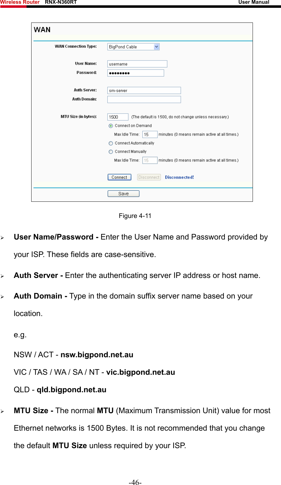 Wireless Router    RNX-N360RT                                                              User Manual    Figure 4-11 ¾ User Name/Password - Enter the User Name and Password provided by your ISP. These fields are case-sensitive. ¾ Auth Server - Enter the authenticating server IP address or host name. ¾ Auth Domain - Type in the domain suffix server name based on your location. e.g. NSW / ACT - nsw.bigpond.net.au VIC / TAS / WA / SA / NT - vic.bigpond.net.au QLD - qld.bigpond.net.au ¾ MTU Size - The normal MTU (Maximum Transmission Unit) value for most Ethernet networks is 1500 Bytes. It is not recommended that you change the default MTU Size unless required by your ISP. -46- 