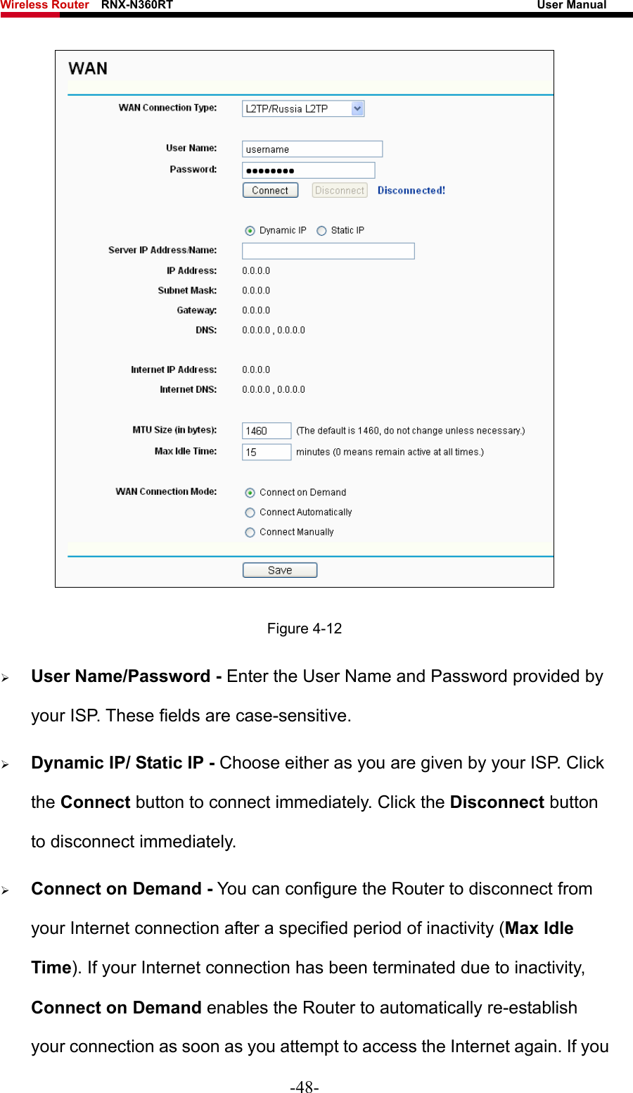 Wireless Router    RNX-N360RT                                                              User Manual    Figure 4-12 ¾ User Name/Password - Enter the User Name and Password provided by your ISP. These fields are case-sensitive. ¾ Dynamic IP/ Static IP - Choose either as you are given by your ISP. Click the Connect button to connect immediately. Click the Disconnect button to disconnect immediately. ¾ Connect on Demand - You can configure the Router to disconnect from your Internet connection after a specified period of inactivity (Max Idle Time). If your Internet connection has been terminated due to inactivity, Connect on Demand enables the Router to automatically re-establish your connection as soon as you attempt to access the Internet again. If you -48- 