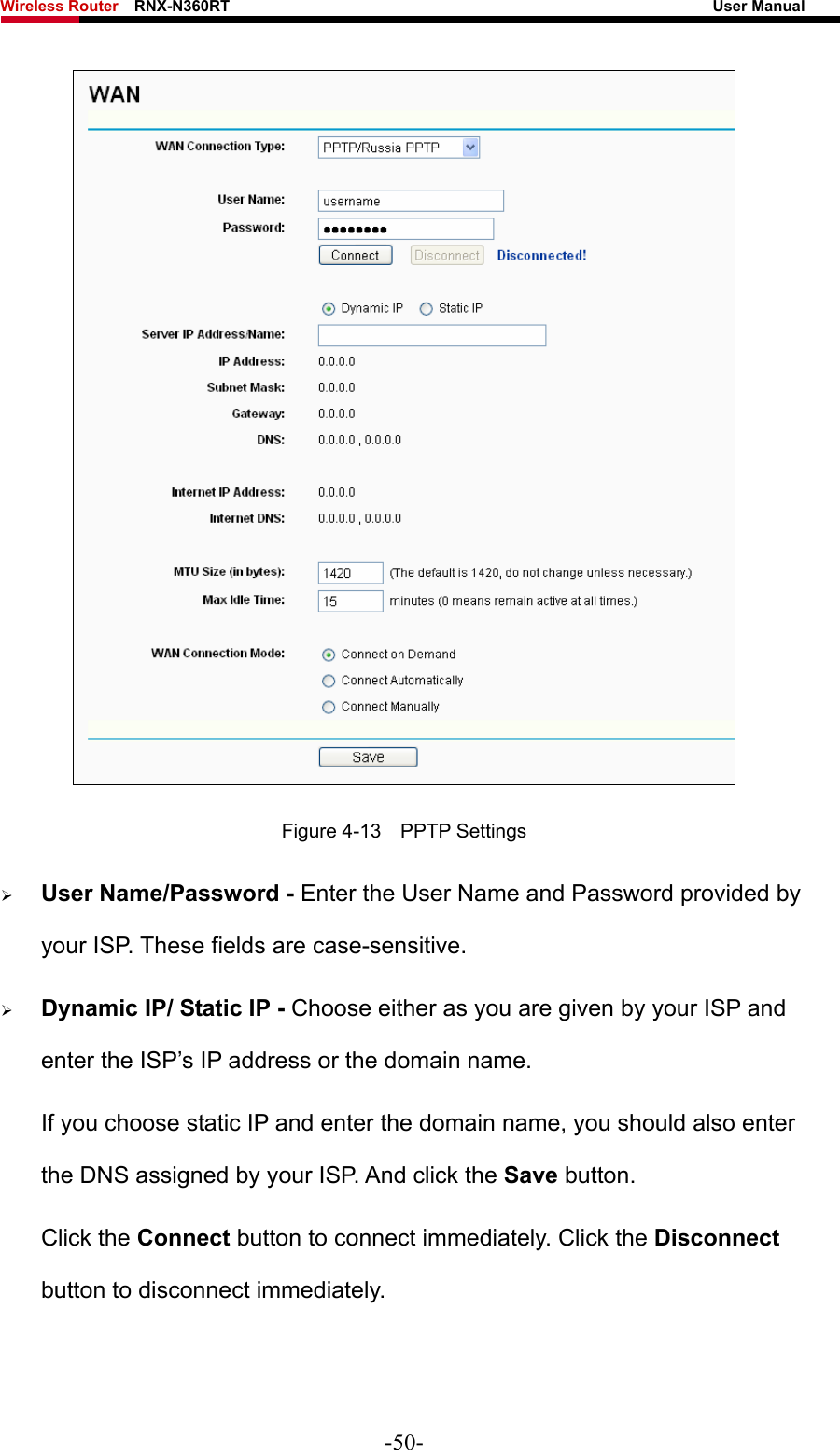 Wireless Router    RNX-N360RT                                                              User Manual    Figure 4-13  PPTP Settings ¾ User Name/Password - Enter the User Name and Password provided by your ISP. These fields are case-sensitive. ¾ Dynamic IP/ Static IP - Choose either as you are given by your ISP and enter the ISP’s IP address or the domain name. If you choose static IP and enter the domain name, you should also enter the DNS assigned by your ISP. And click the Save button. Click the Connect button to connect immediately. Click the Disconnect button to disconnect immediately. -50- 