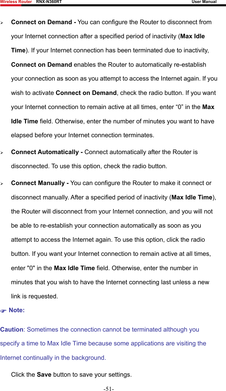 Wireless Router    RNX-N360RT                                                              User Manual   ¾ Connect on Demand - You can configure the Router to disconnect from your Internet connection after a specified period of inactivity (Max Idle Time). If your Internet connection has been terminated due to inactivity, Connect on Demand enables the Router to automatically re-establish your connection as soon as you attempt to access the Internet again. If you wish to activate Connect on Demand, check the radio button. If you want your Internet connection to remain active at all times, enter “0” in the Max Idle Time field. Otherwise, enter the number of minutes you want to have elapsed before your Internet connection terminates. ¾ Connect Automatically - Connect automatically after the Router is disconnected. To use this option, check the radio button. ¾ Connect Manually - You can configure the Router to make it connect or disconnect manually. After a specified period of inactivity (Max Idle Time), the Router will disconnect from your Internet connection, and you will not be able to re-establish your connection automatically as soon as you attempt to access the Internet again. To use this option, click the radio button. If you want your Internet connection to remain active at all times, enter &quot;0&quot; in the Max Idle Time field. Otherwise, enter the number in minutes that you wish to have the Internet connecting last unless a new link is requested. ) Note: Caution: Sometimes the connection cannot be terminated although you specify a time to Max Idle Time because some applications are visiting the Internet continually in the background. Click the Save button to save your settings. -51- 