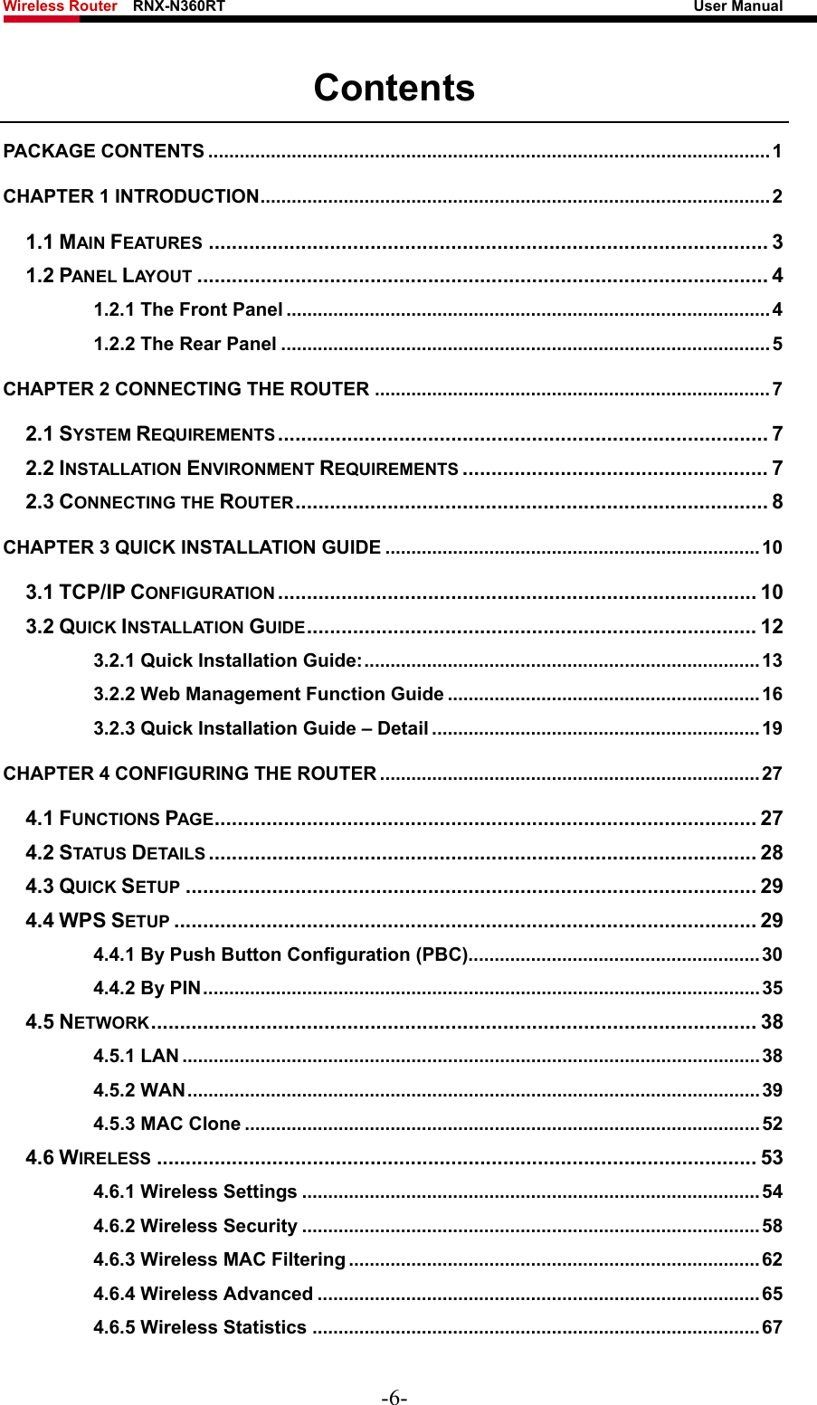 Wireless Router    RNX-N360RT                                                              User Manual   Contents PACKAGE CONTENTS ............................................................................................................ 1 CHAPTER 1 INTRODUCTION.................................................................................................. 2 1.1 MAIN FEATURES ................................................................................................. 3 1.2 PANEL LAY O U T ................................................................................................... 4 1.2.1 The Front Panel .............................................................................................4 1.2.2 The Rear Panel .............................................................................................. 5 CHAPTER 2 CONNECTING THE ROUTER ............................................................................7 2.1 SYSTEM REQUIREMENTS ..................................................................................... 7 2.2 INSTALLATION ENVIRONMENT REQUIREMENTS ..................................................... 7 2.3 CONNECTING THE ROUTER.................................................................................. 8 CHAPTER 3 QUICK INSTALLATION GUIDE ........................................................................ 10 3.1 TCP/IP CONFIGURATION ................................................................................... 10 3.2 QUICK INSTALLATION GUIDE.............................................................................. 12 3.2.1 Quick Installation Guide:............................................................................13 3.2.2 Web Management Function Guide ............................................................16 3.2.3 Quick Installation Guide – Detail ...............................................................19 CHAPTER 4 CONFIGURING THE ROUTER ......................................................................... 27 4.1 FUNCTIONS PAGE.............................................................................................. 27 4.2 STATUS DETAILS ............................................................................................... 28 4.3 QUICK SETUP ................................................................................................... 29 4.4 WPS SETUP ..................................................................................................... 29 4.4.1 By Push Button Configuration (PBC)........................................................30 4.4.2 By PIN........................................................................................................... 35 4.5 NETWORK......................................................................................................... 38 4.5.1 LAN ...............................................................................................................38 4.5.2 WAN.............................................................................................................. 39 4.5.3 MAC Clone ...................................................................................................52 4.6 WIRELESS ........................................................................................................ 53 4.6.1 Wireless Settings ........................................................................................ 54 4.6.2 Wireless Security ........................................................................................ 58 4.6.3 Wireless MAC Filtering ............................................................................... 62 4.6.4 Wireless Advanced .....................................................................................65 4.6.5 Wireless Statistics ......................................................................................67 -6- 