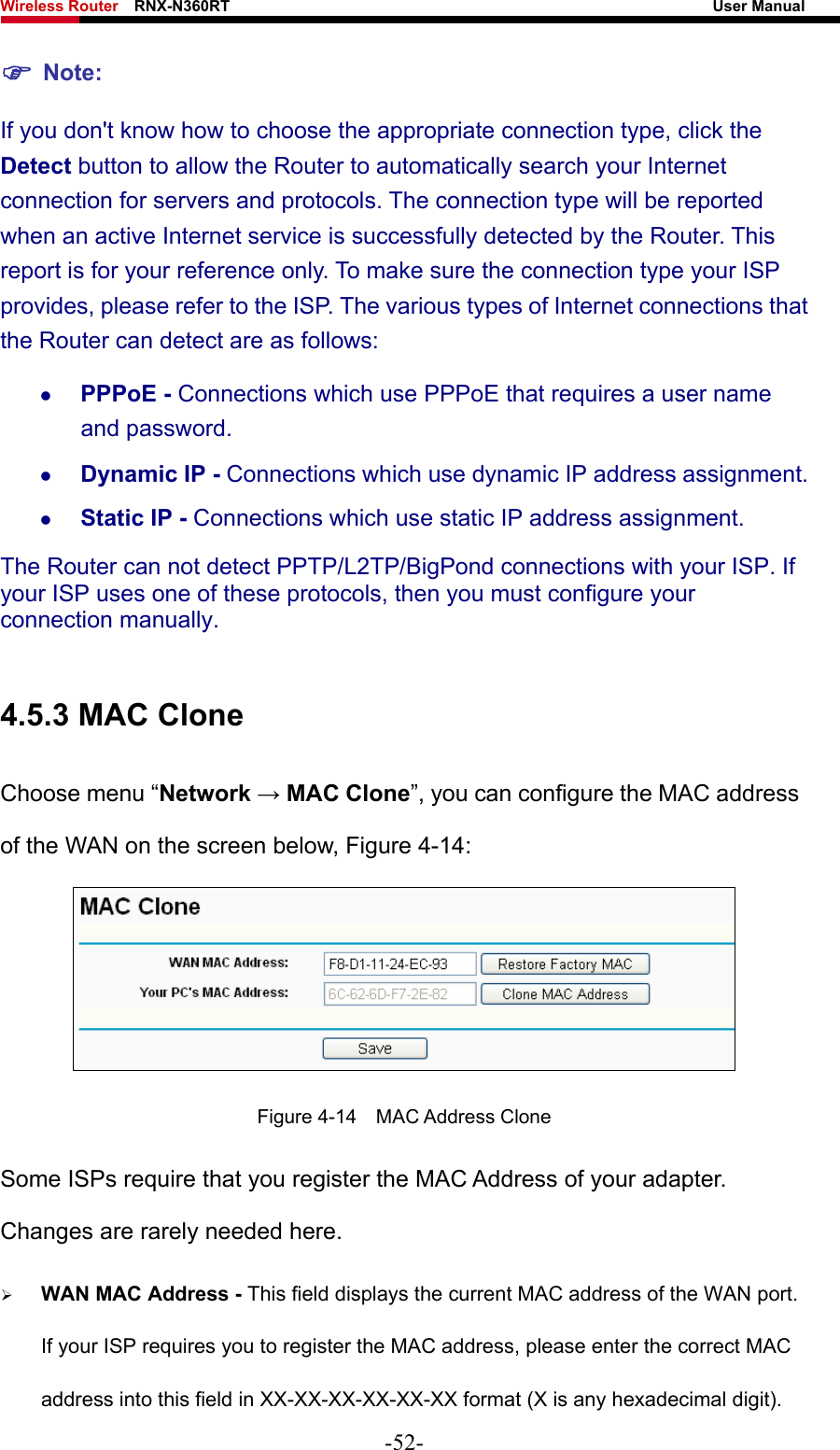 Wireless Router    RNX-N360RT                                                              User Manual   ) Note: If you don&apos;t know how to choose the appropriate connection type, click the Detect button to allow the Router to automatically search your Internet connection for servers and protocols. The connection type will be reported when an active Internet service is successfully detected by the Router. This report is for your reference only. To make sure the connection type your ISP provides, please refer to the ISP. The various types of Internet connections that the Router can detect are as follows: z PPPoE - Connections which use PPPoE that requires a user name and password.   z Dynamic IP - Connections which use dynamic IP address assignment.   z Static IP - Connections which use static IP address assignment. The Router can not detect PPTP/L2TP/BigPond connections with your ISP. If your ISP uses one of these protocols, then you must configure your connection manually.  4.5.3 MAC Clone Choose menu “Network → MAC Clone”, you can configure the MAC address of the WAN on the screen below, Figure 4-14:  Figure 4-14  MAC Address Clone Some ISPs require that you register the MAC Address of your adapter. Changes are rarely needed here. ¾ WAN MAC Address - This field displays the current MAC address of the WAN port. If your ISP requires you to register the MAC address, please enter the correct MAC address into this field in XX-XX-XX-XX-XX-XX format (X is any hexadecimal digit).   -52- 