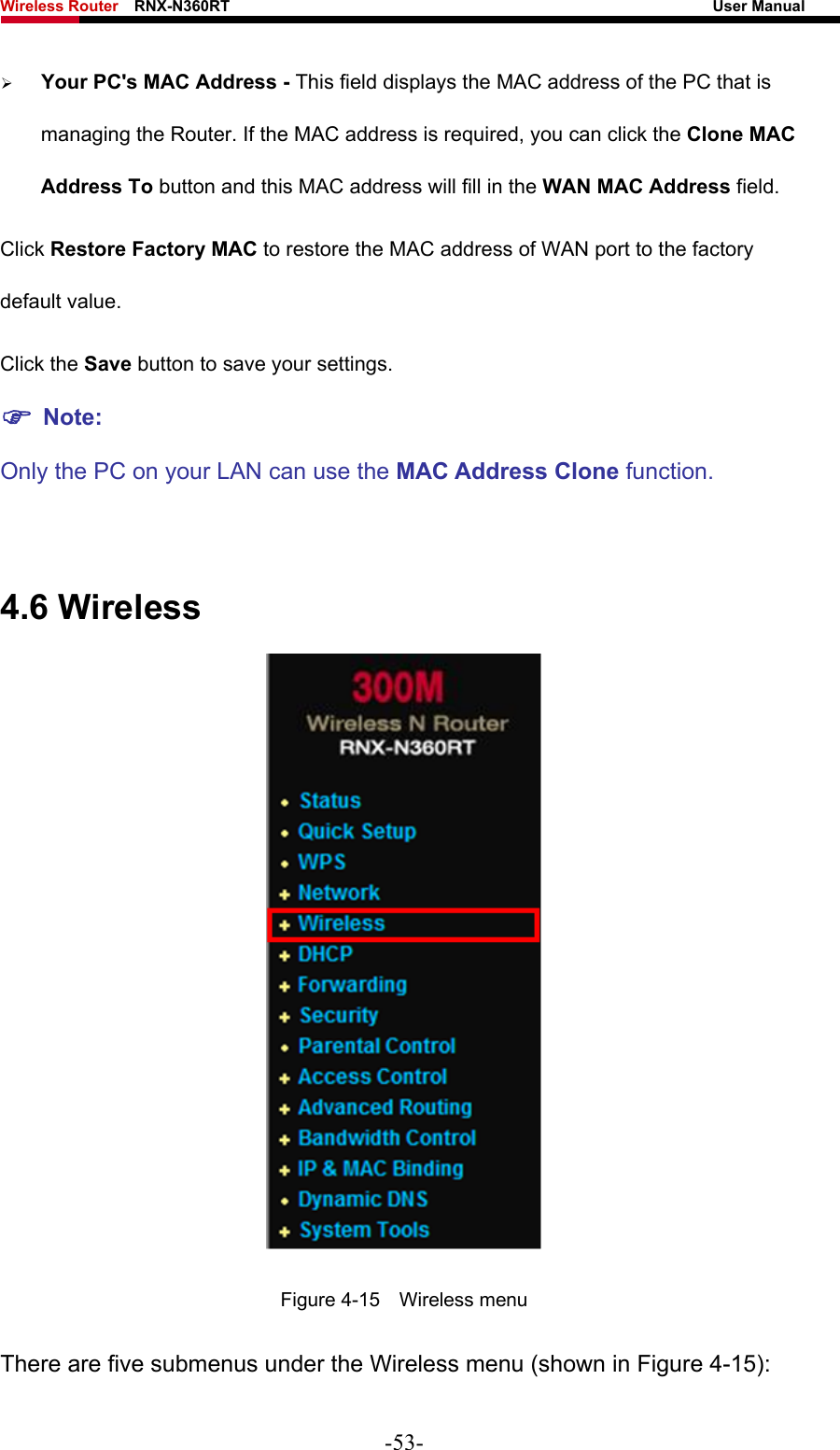Wireless Router    RNX-N360RT                                                              User Manual   ¾ Your PC&apos;s MAC Address - This field displays the MAC address of the PC that is managing the Router. If the MAC address is required, you can click the Clone MAC Address To button and this MAC address will fill in the WAN MAC Address field. Click Restore Factory MAC to restore the MAC address of WAN port to the factory default value. Click the Save button to save your settings. ) Note:  Only the PC on your LAN can use the MAC Address Clone function.  4.6 Wireless  Figure 4-15  Wireless menu There are five submenus under the Wireless menu (shown in Figure 4-15): -53- 