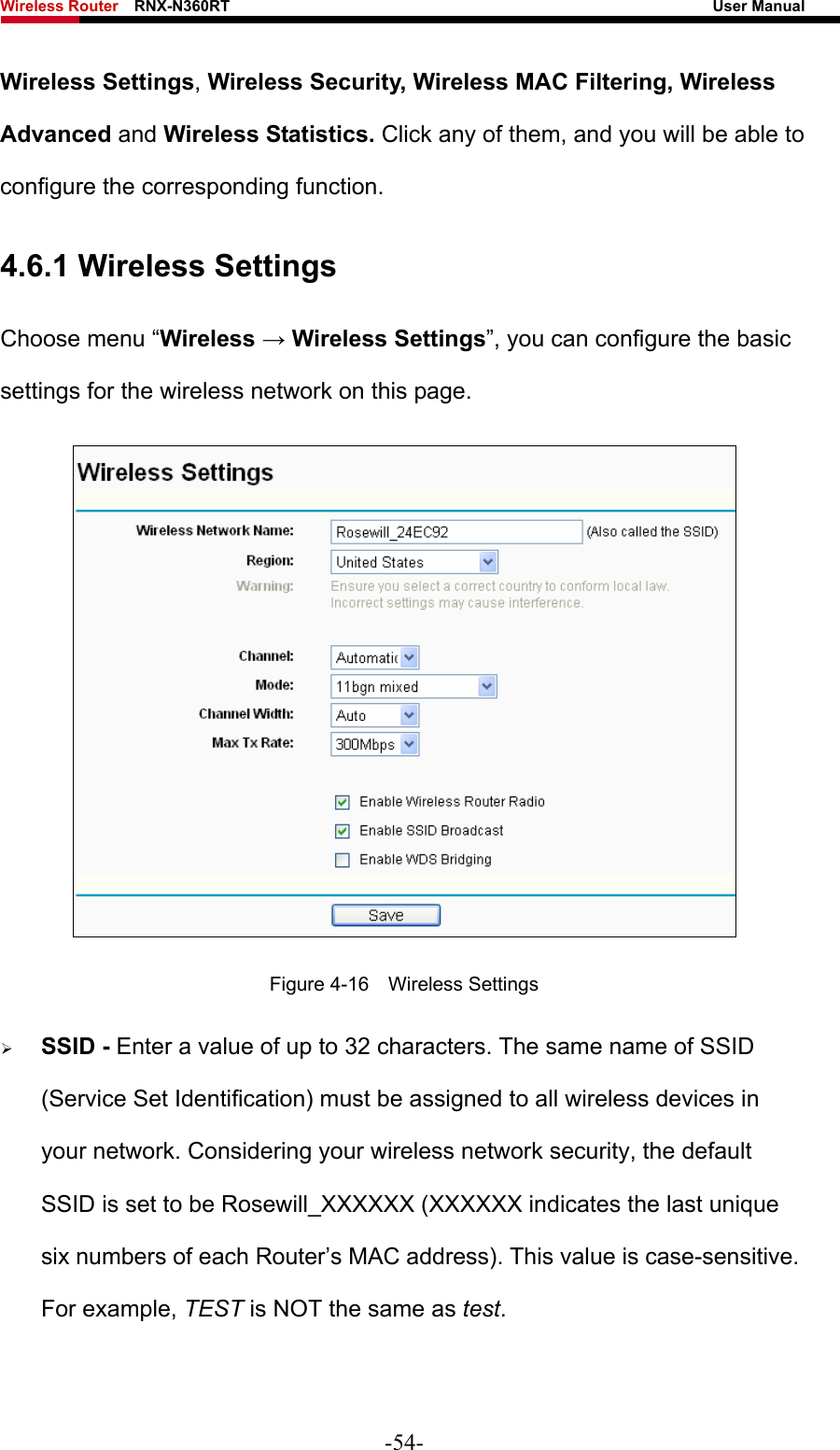 Wireless Router    RNX-N360RT                                                              User Manual   Wireless Settings, Wireless Security, Wireless MAC Filtering, Wireless Advanced and Wireless Statistics. Click any of them, and you will be able to configure the corresponding function.   4.6.1 Wireless Settings Choose menu “Wireless → Wireless Settings”, you can configure the basic settings for the wireless network on this page.  Figure 4-16  Wireless Settings ¾ SSID - Enter a value of up to 32 characters. The same name of SSID (Service Set Identification) must be assigned to all wireless devices in your network. Considering your wireless network security, the default SSID is set to be Rosewill_XXXXXX (XXXXXX indicates the last unique six numbers of each Router’s MAC address). This value is case-sensitive. For example, TEST is NOT the same as test. -54- 