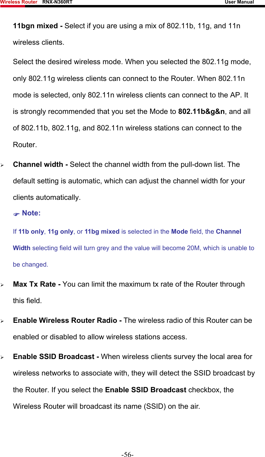 Wireless Router    RNX-N360RT                                                              User Manual   11bgn mixed - Select if you are using a mix of 802.11b, 11g, and 11n wireless clients. Select the desired wireless mode. When you selected the 802.11g mode, only 802.11g wireless clients can connect to the Router. When 802.11n mode is selected, only 802.11n wireless clients can connect to the AP. It is strongly recommended that you set the Mode to 802.11b&amp;g&amp;n, and all of 802.11b, 802.11g, and 802.11n wireless stations can connect to the Router. ¾ Channel width - Select the channel width from the pull-down list. The default setting is automatic, which can adjust the channel width for your clients automatically. ) Note:  If 11b only, 11g only, or 11bg mixed is selected in the Mode field, the Channel Width selecting field will turn grey and the value will become 20M, which is unable to be changed.   ¾ Max Tx Rate - You can limit the maximum tx rate of the Router through this field. ¾ Enable Wireless Router Radio - The wireless radio of this Router can be enabled or disabled to allow wireless stations access.   ¾ Enable SSID Broadcast - When wireless clients survey the local area for wireless networks to associate with, they will detect the SSID broadcast by the Router. If you select the Enable SSID Broadcast checkbox, the Wireless Router will broadcast its name (SSID) on the air. -56- 