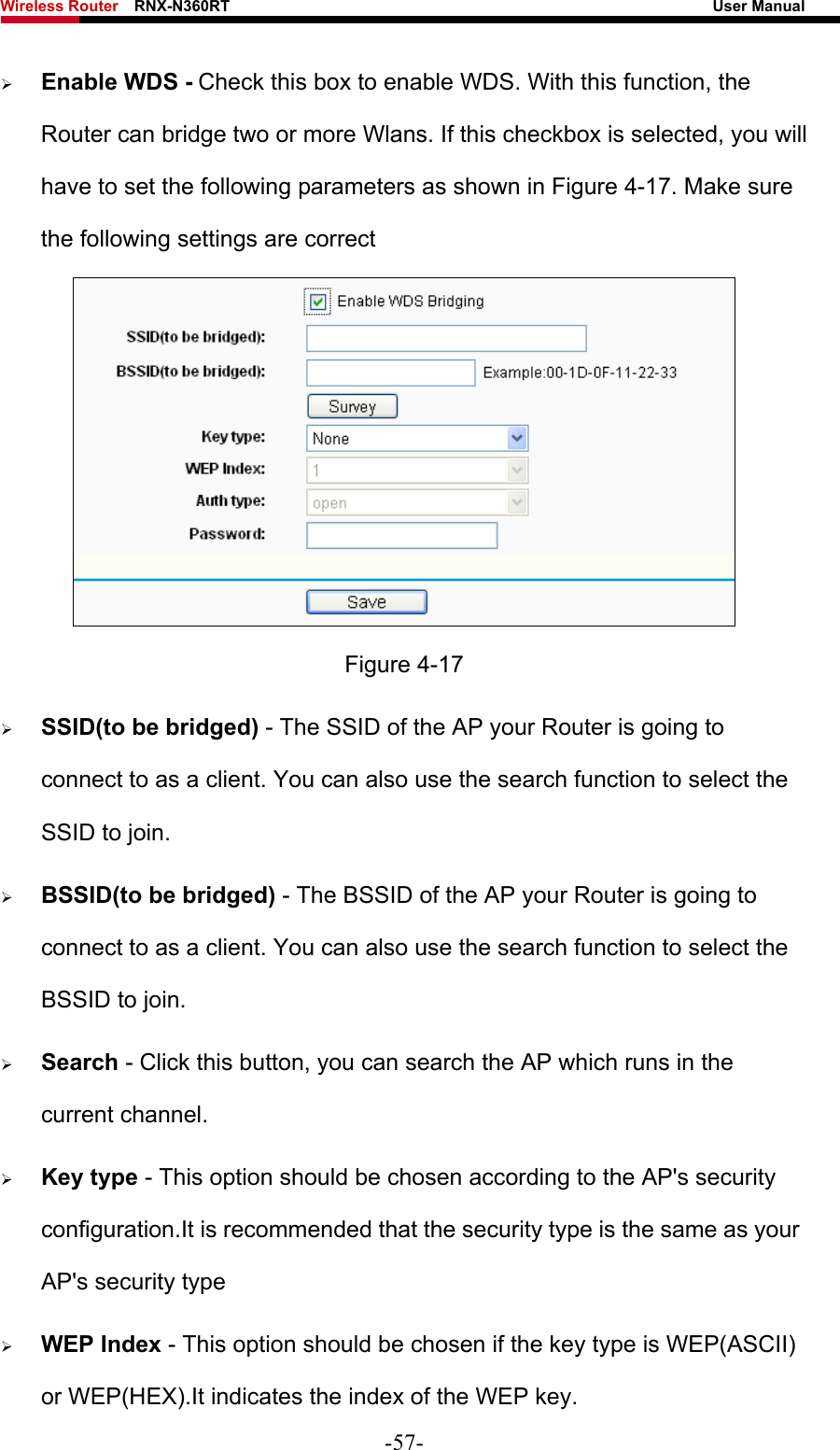 Wireless Router    RNX-N360RT                                                              User Manual   ¾ Enable WDS - Check this box to enable WDS. With this function, the Router can bridge two or more Wlans. If this checkbox is selected, you will have to set the following parameters as shown in Figure 4-17. Make sure the following settings are correct  Figure 4-17 ¾ SSID(to be bridged) - The SSID of the AP your Router is going to connect to as a client. You can also use the search function to select the SSID to join. ¾ BSSID(to be bridged) - The BSSID of the AP your Router is going to connect to as a client. You can also use the search function to select the BSSID to join. ¾ Search - Click this button, you can search the AP which runs in the current channel. ¾ Key type - This option should be chosen according to the AP&apos;s security configuration.It is recommended that the security type is the same as your AP&apos;s security type ¾ WEP Index - This option should be chosen if the key type is WEP(ASCII) or WEP(HEX).It indicates the index of the WEP key. -57- 