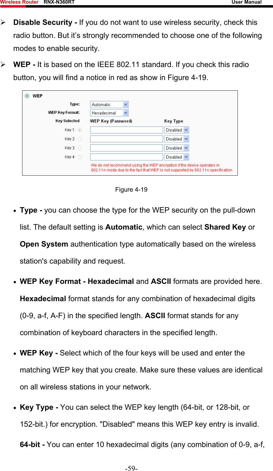 Wireless Router    RNX-N360RT                                                              User Manual   ¾ Disable Security - If you do not want to use wireless security, check this radio button. But it’s strongly recommended to choose one of the following modes to enable security. ¾ WEP - It is based on the IEEE 802.11 standard. If you check this radio button, you will find a notice in red as show in Figure 4-19.   Figure 4-19 • Type - you can choose the type for the WEP security on the pull-down list. The default setting is Automatic, which can select Shared Key or Open System authentication type automatically based on the wireless station&apos;s capability and request. • WEP Key Format - Hexadecimal and ASCII formats are provided here. Hexadecimal format stands for any combination of hexadecimal digits (0-9, a-f, A-F) in the specified length. ASCII format stands for any combination of keyboard characters in the specified length.   • WEP Key - Select which of the four keys will be used and enter the matching WEP key that you create. Make sure these values are identical on all wireless stations in your network.   • Key Type - You can select the WEP key length (64-bit, or 128-bit, or 152-bit.) for encryption. &quot;Disabled&quot; means this WEP key entry is invalid. 64-bit - You can enter 10 hexadecimal digits (any combination of 0-9, a-f, -59- 