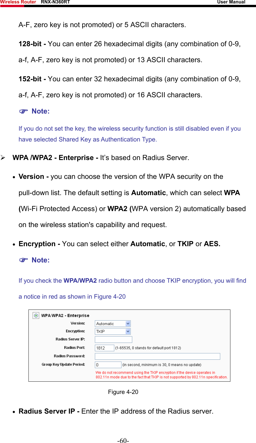 Wireless Router    RNX-N360RT                                                              User Manual   A-F, zero key is not promoted) or 5 ASCII characters.   128-bit - You can enter 26 hexadecimal digits (any combination of 0-9, a-f, A-F, zero key is not promoted) or 13 ASCII characters.   152-bit - You can enter 32 hexadecimal digits (any combination of 0-9, a-f, A-F, zero key is not promoted) or 16 ASCII characters.   ) Note:  If you do not set the key, the wireless security function is still disabled even if you have selected Shared Key as Authentication Type.   ¾ WPA /WPA2 - Enterprise - It’s based on Radius Server. • Version - you can choose the version of the WPA security on the pull-down list. The default setting is Automatic, which can select WPA (Wi-Fi Protected Access) or WPA2 (WPA version 2) automatically based on the wireless station&apos;s capability and request. • Encryption - You can select either Automatic, or TKIP or AES. ) Note: If you check the WPA/WPA2 radio button and choose TKIP encryption, you will find a notice in red as shown in Figure 4-20  Figure 4-20 • Radius Server IP - Enter the IP address of the Radius server. -60- 