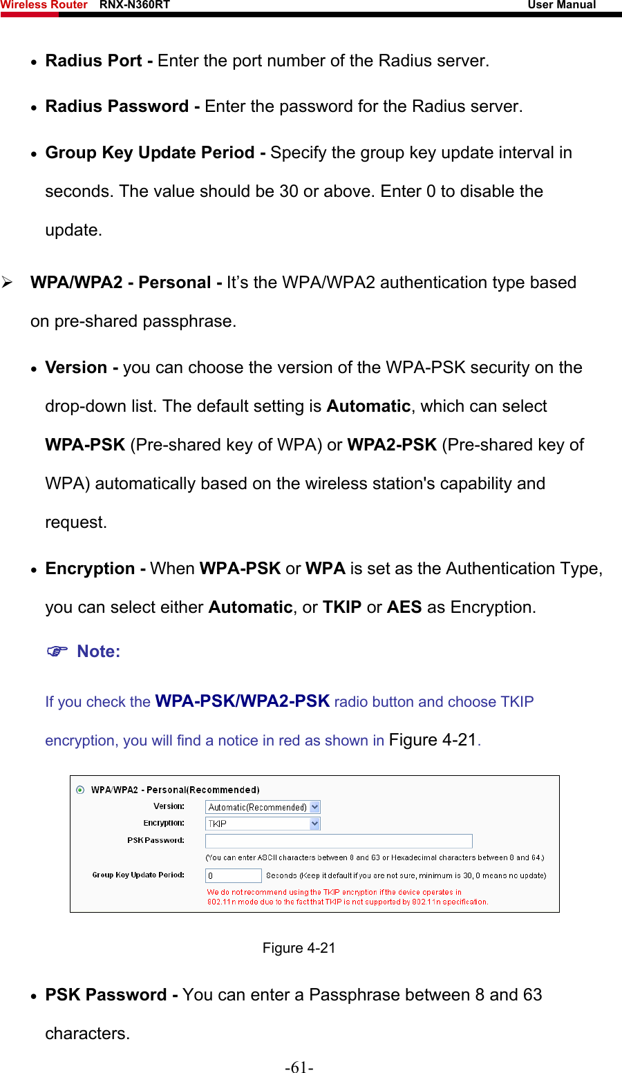 Wireless Router    RNX-N360RT                                                              User Manual   • Radius Port - Enter the port number of the Radius server. • Radius Password - Enter the password for the Radius server. • Group Key Update Period - Specify the group key update interval in seconds. The value should be 30 or above. Enter 0 to disable the update. ¾ WPA/WPA2 - Personal - It’s the WPA/WPA2 authentication type based on pre-shared passphrase.   • Version - you can choose the version of the WPA-PSK security on the drop-down list. The default setting is Automatic, which can select WPA-PSK (Pre-shared key of WPA) or WPA2-PSK (Pre-shared key of WPA) automatically based on the wireless station&apos;s capability and request. • Encryption - When WPA-PSK or WPA is set as the Authentication Type, you can select either Automatic, or TKIP or AES as Encryption. ) Note:  If you check the WPA-PSK/WPA2-PSK radio button and choose TKIP encryption, you will find a notice in red as shown in Figure 4-21.  Figure 4-21 • PSK Password - You can enter a Passphrase between 8 and 63 characters. -61- 