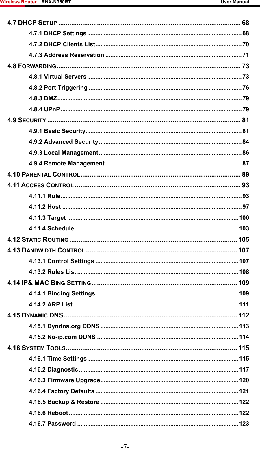 Wireless Router    RNX-N360RT                                                              User Manual   4.7 DHCP SETUP ................................................................................................... 68 4.7.1 DHCP Settings............................................................................................. 68 4.7.2 DHCP Clients List........................................................................................ 70 4.7.3 Address Reservation .................................................................................. 71 4.8 FORWARDING.................................................................................................... 73 4.8.1 Virtual Servers............................................................................................. 73 4.8.2 Port Triggering ............................................................................................76 4.8.3 DMZ...............................................................................................................79 4.8.4 UPnP............................................................................................................. 79 4.9 SECURITY ......................................................................................................... 81 4.9.1 Basic Security..............................................................................................81 4.9.2 Advanced Security...................................................................................... 84 4.9.3 Local Management...................................................................................... 86 4.9.4 Remote Management .................................................................................. 87 4.10 PARENTAL CONTROL....................................................................................... 89 4.11 ACCESS CONTROL .......................................................................................... 93 4.11.1 Rule.............................................................................................................93 4.11.2 Host ............................................................................................................ 97 4.11.3 Target .......................................................................................................100 4.11.4 Schedule ..................................................................................................103 4.12 STATIC ROUTING ........................................................................................... 105 4.13 BANDWIDTH CONTROL .................................................................................. 107 4.13.1 Control Settings ......................................................................................107 4.13.2 Rules List .................................................................................................108 4.14 IP&amp; MAC BING SETTING............................................................................... 109 4.14.1 Binding Settings......................................................................................109 4.14.2 ARP List ...................................................................................................111 4.15 DYNAMIC DNS.............................................................................................. 112 4.15.1 Dyndns.org DDNS ...................................................................................113 4.15.2 No-ip.com DDNS .....................................................................................114 4.16 SYSTEM TOOLS............................................................................................. 115 4.16.1 Time Settings........................................................................................... 115 4.16.2 Diagnostic................................................................................................ 117 4.16.3 Firmware Upgrade................................................................................... 120 4.16.4 Factory Defaults ......................................................................................121 4.16.5 Backup &amp; Restore ................................................................................... 122 4.16.6 Reboot ......................................................................................................122 4.16.7 Password .................................................................................................123 -7- 