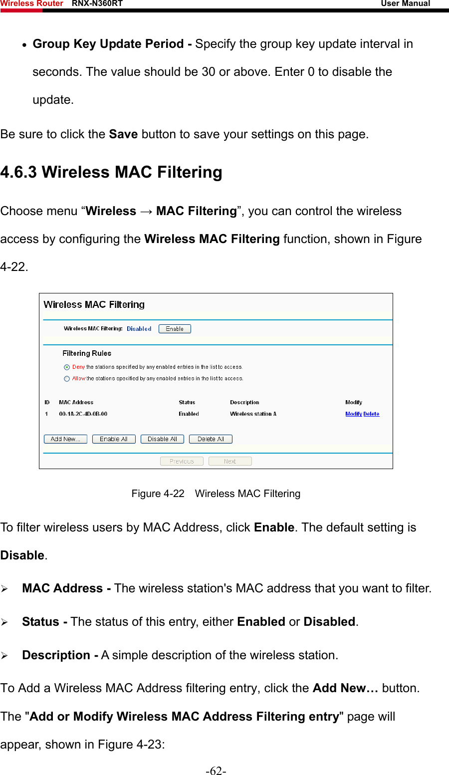Wireless Router    RNX-N360RT                                                              User Manual   • Group Key Update Period - Specify the group key update interval in seconds. The value should be 30 or above. Enter 0 to disable the update. Be sure to click the Save button to save your settings on this page. 4.6.3 Wireless MAC Filtering  Choose menu “Wireless → MAC Filtering”, you can control the wireless access by configuring the Wireless MAC Filtering function, shown in Figure 4-22.  Figure 4-22    Wireless MAC Filtering To filter wireless users by MAC Address, click Enable. The default setting is Disable. ¾ MAC Address - The wireless station&apos;s MAC address that you want to filter.   ¾ Status - The status of this entry, either Enabled or Disabled. ¾ Description - A simple description of the wireless station.   To Add a Wireless MAC Address filtering entry, click the Add New… button. The &quot;Add or Modify Wireless MAC Address Filtering entry&quot; page will appear, shown in Figure 4-23: -62- 