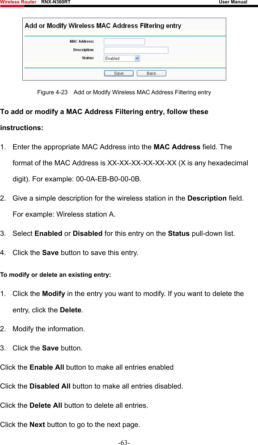 Wireless Router    RNX-N360RT                                                              User Manual    Figure 4-23    Add or Modify Wireless MAC Address Filtering entry To add or modify a MAC Address Filtering entry, follow these instructions: 1.  Enter the appropriate MAC Address into the MAC Address field. The format of the MAC Address is XX-XX-XX-XX-XX-XX (X is any hexadecimal digit). For example: 00-0A-EB-B0-00-0B.   2.  Give a simple description for the wireless station in the Description field. For example: Wireless station A. 3. Select Enabled or Disabled for this entry on the Status pull-down list. 4. Click the Save button to save this entry. To modify or delete an existing entry: 1. Click the Modify in the entry you want to modify. If you want to delete the entry, click the Delete. 2.  Modify the information.   3. Click the Save button. Click the Enable All button to make all entries enabled Click the Disabled All button to make all entries disabled. Click the Delete All button to delete all entries. Click the Next button to go to the next page. -63- 