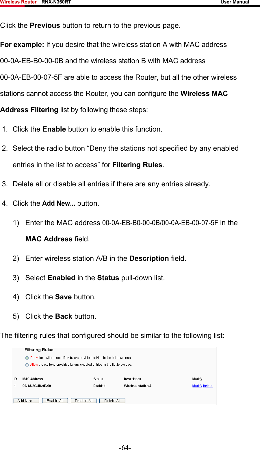 Wireless Router    RNX-N360RT                                                              User Manual   Click the Previous button to return to the previous page. For example: If you desire that the wireless station A with MAC address 00-0A-EB-B0-00-0B and the wireless station B with MAC address 00-0A-EB-00-07-5F are able to access the Router, but all the other wireless stations cannot access the Router, you can configure the Wireless MAC Address Filtering list by following these steps: 1. Click the Enable button to enable this function. 2.  Select the radio button “Deny the stations not specified by any enabled entries in the list to access” for Filtering Rules. 3.  Delete all or disable all entries if there are any entries already. 4. Click the Add New... button.  1)  Enter the MAC address 00-0A-EB-B0-00-0B/00-0A-EB-00-07-5F in the MAC Address field. 2)  Enter wireless station A/B in the Description field. 3) Select Enabled in the Status pull-down list. 4) Click the Save button. 5) Click the Back button. The filtering rules that configured should be similar to the following list:   -64- 