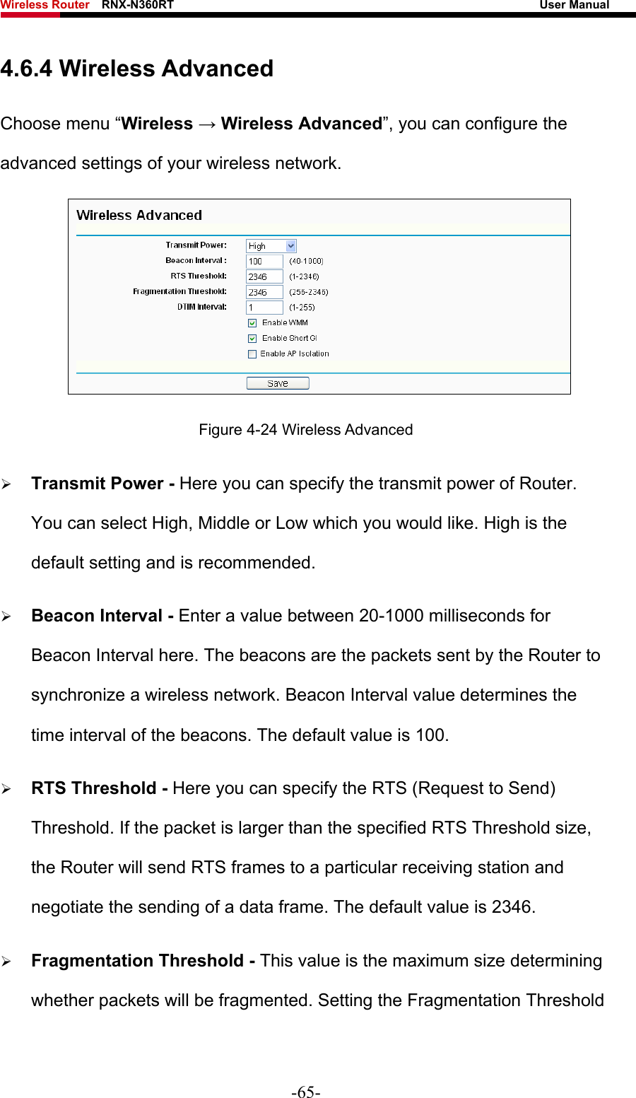 Wireless Router    RNX-N360RT                                                              User Manual   4.6.4 Wireless Advanced Choose menu “Wireless → Wireless Advanced”, you can configure the advanced settings of your wireless network.  Figure 4-24 Wireless Advanced ¾ Transmit Power - Here you can specify the transmit power of Router. You can select High, Middle or Low which you would like. High is the default setting and is recommended. ¾ Beacon Interval - Enter a value between 20-1000 milliseconds for Beacon Interval here. The beacons are the packets sent by the Router to synchronize a wireless network. Beacon Interval value determines the time interval of the beacons. The default value is 100.   ¾ RTS Threshold - Here you can specify the RTS (Request to Send) Threshold. If the packet is larger than the specified RTS Threshold size, the Router will send RTS frames to a particular receiving station and negotiate the sending of a data frame. The default value is 2346.   ¾ Fragmentation Threshold - This value is the maximum size determining whether packets will be fragmented. Setting the Fragmentation Threshold -65- 