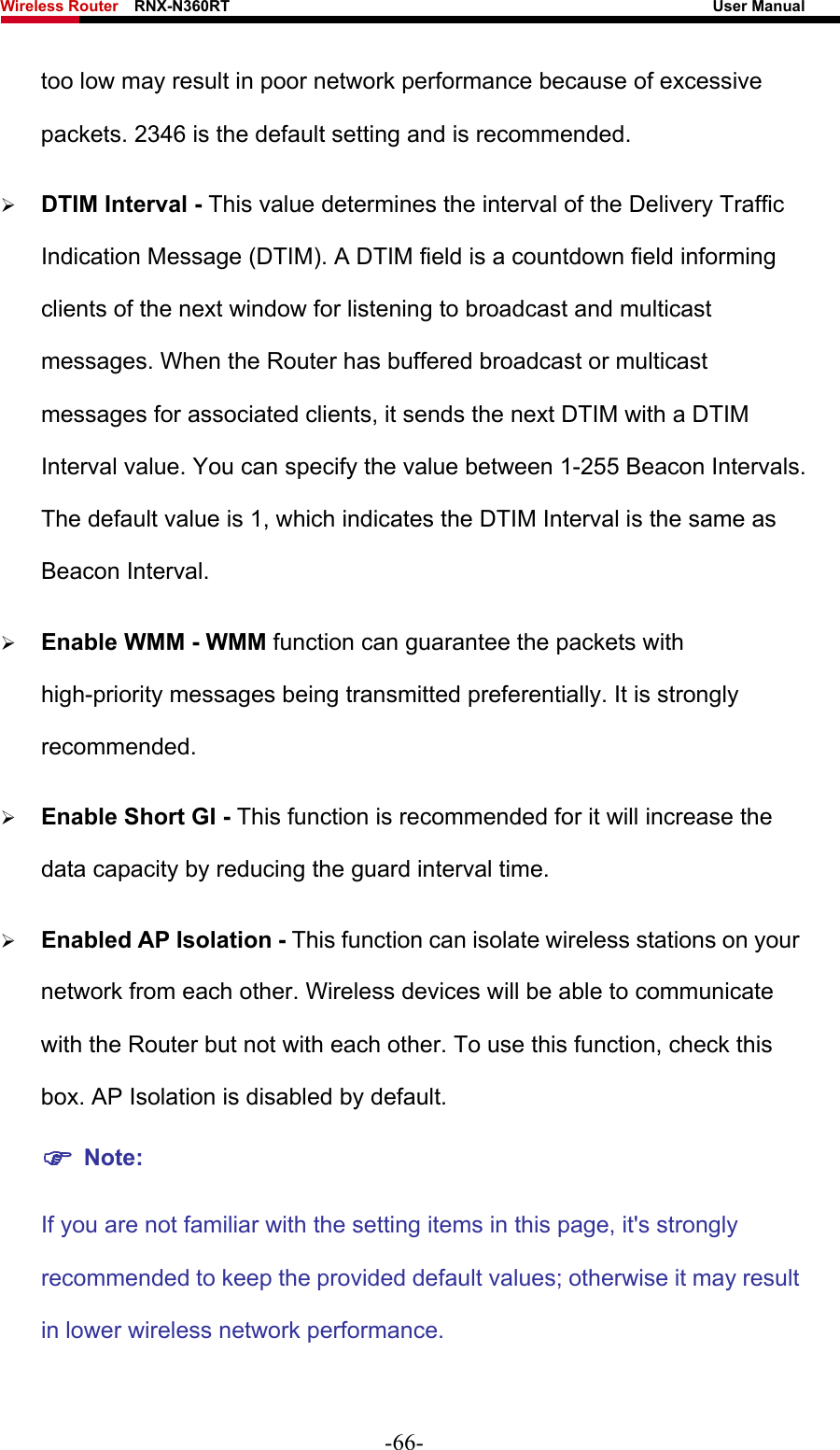 Wireless Router    RNX-N360RT                                                              User Manual   too low may result in poor network performance because of excessive packets. 2346 is the default setting and is recommended.   ¾ DTIM Interval - This value determines the interval of the Delivery Traffic Indication Message (DTIM). A DTIM field is a countdown field informing clients of the next window for listening to broadcast and multicast messages. When the Router has buffered broadcast or multicast messages for associated clients, it sends the next DTIM with a DTIM Interval value. You can specify the value between 1-255 Beacon Intervals. The default value is 1, which indicates the DTIM Interval is the same as Beacon Interval.   ¾ Enable WMM - WMM function can guarantee the packets with high-priority messages being transmitted preferentially. It is strongly recommended.  ¾ Enable Short GI - This function is recommended for it will increase the data capacity by reducing the guard interval time.   ¾ Enabled AP Isolation - This function can isolate wireless stations on your network from each other. Wireless devices will be able to communicate with the Router but not with each other. To use this function, check this box. AP Isolation is disabled by default. ) Note:   If you are not familiar with the setting items in this page, it&apos;s strongly recommended to keep the provided default values; otherwise it may result in lower wireless network performance.  -66- 