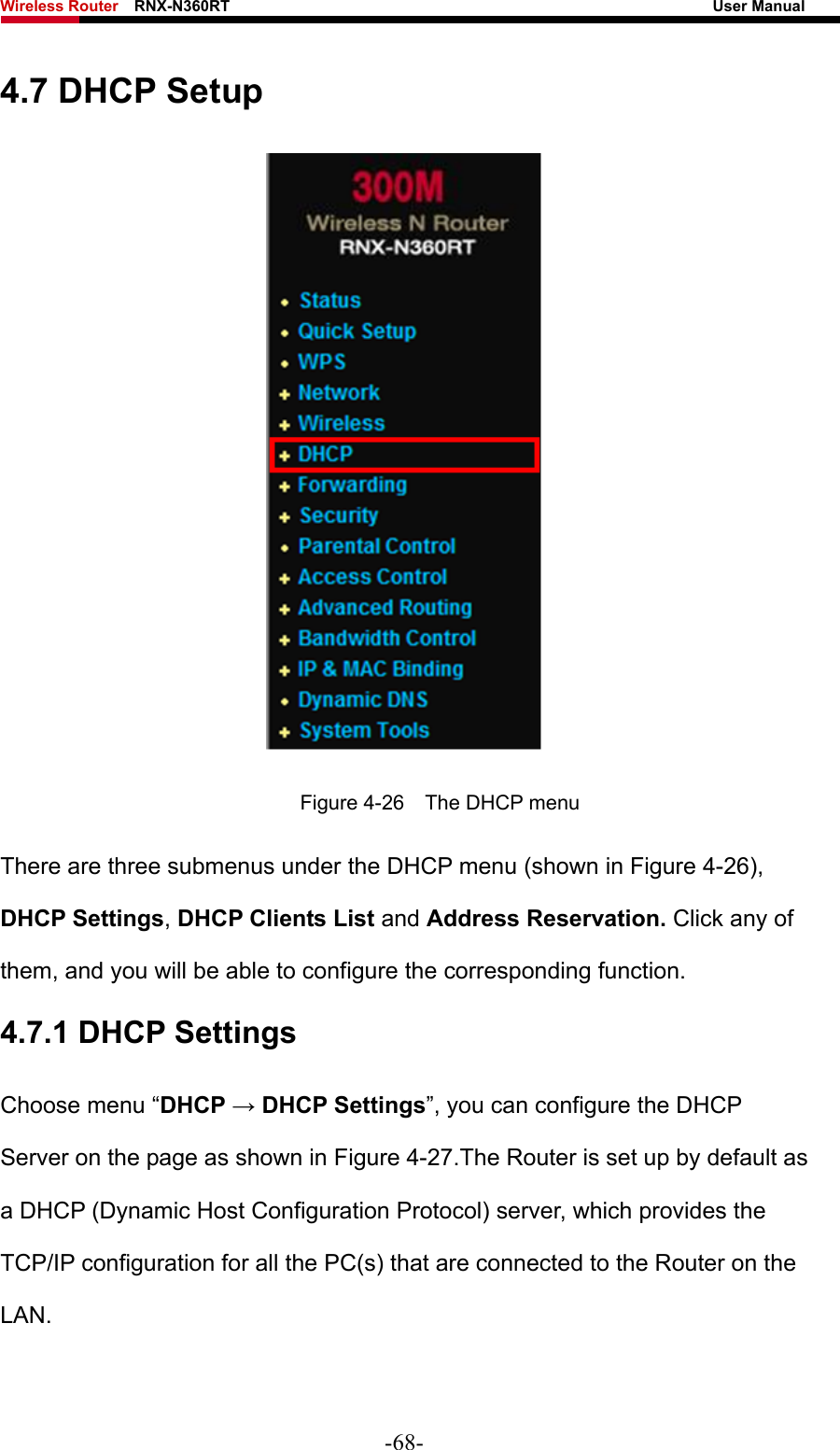 Wireless Router    RNX-N360RT                                                              User Manual   4.7 DHCP Setup  Figure 4-26    The DHCP menu There are three submenus under the DHCP menu (shown in Figure 4-26), DHCP Settings, DHCP Clients List and Address Reservation. Click any of them, and you will be able to configure the corresponding function. 4.7.1 DHCP Settings Choose menu “DHCP → DHCP Settings”, you can configure the DHCP Server on the page as shown in Figure 4-27.The Router is set up by default as a DHCP (Dynamic Host Configuration Protocol) server, which provides the TCP/IP configuration for all the PC(s) that are connected to the Router on the LAN.  -68- 