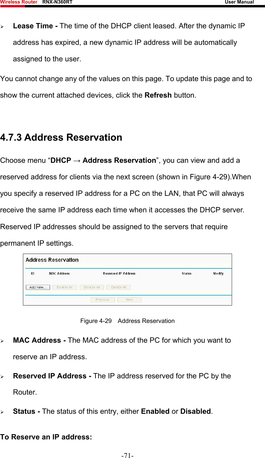 Wireless Router    RNX-N360RT                                                              User Manual   ¾ Lease Time - The time of the DHCP client leased. After the dynamic IP address has expired, a new dynamic IP address will be automatically assigned to the user.     You cannot change any of the values on this page. To update this page and to show the current attached devices, click the Refresh button.  4.7.3 Address Reservation Choose menu “DHCP → Address Reservation”, you can view and add a reserved address for clients via the next screen (shown in Figure 4-29).When you specify a reserved IP address for a PC on the LAN, that PC will always receive the same IP address each time when it accesses the DHCP server. Reserved IP addresses should be assigned to the servers that require permanent IP settings.    Figure 4-29  Address Reservation ¾ MAC Address - The MAC address of the PC for which you want to reserve an IP address. ¾ Reserved IP Address - The IP address reserved for the PC by the Router. ¾ Status - The status of this entry, either Enabled or Disabled. To Reserve an IP address:  -71- 