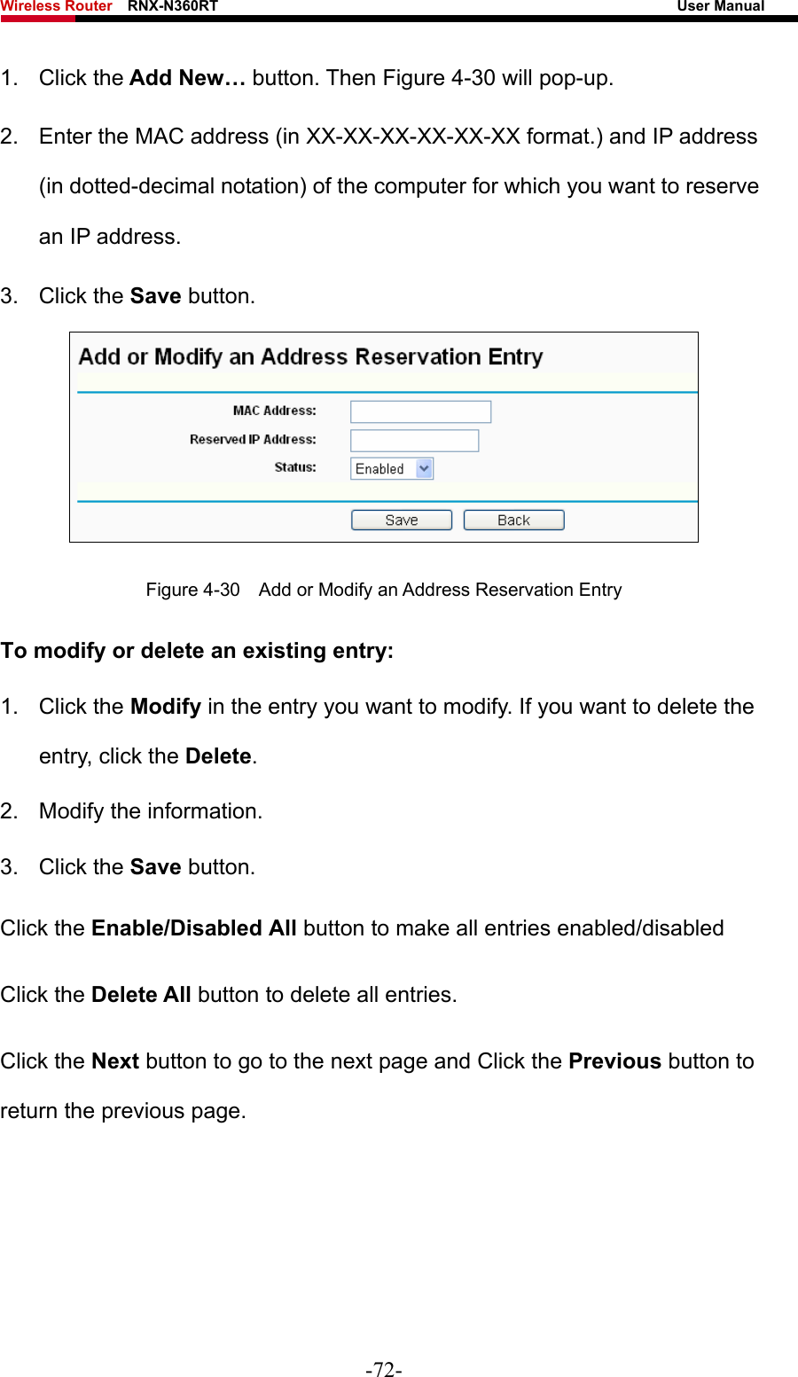 Wireless Router    RNX-N360RT                                                              User Manual   1. Click the Add New… button. Then Figure 4-30 will pop-up. 2.  Enter the MAC address (in XX-XX-XX-XX-XX-XX format.) and IP address (in dotted-decimal notation) of the computer for which you want to reserve an IP address.   3. Click the Save button.    Figure 4-30    Add or Modify an Address Reservation Entry To modify or delete an existing entry: 1. Click the Modify in the entry you want to modify. If you want to delete the entry, click the Delete. 2.  Modify the information.   3. Click the Save button. Click the Enable/Disabled All button to make all entries enabled/disabled Click the Delete All button to delete all entries. Click the Next button to go to the next page and Click the Previous button to return the previous page.  -72- 