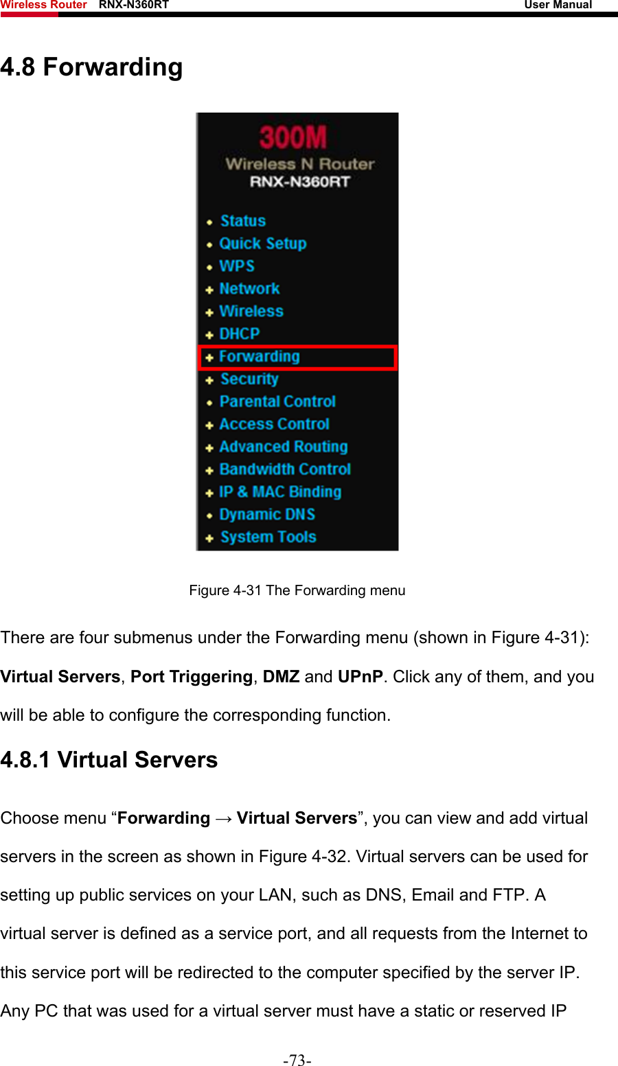 Wireless Router    RNX-N360RT                                                              User Manual   4.8 Forwarding  Figure 4-31 The Forwarding menu There are four submenus under the Forwarding menu (shown in Figure 4-31): Virtual Servers, Port Triggering, DMZ and UPnP. Click any of them, and you will be able to configure the corresponding function. 4.8.1 Virtual Servers Choose menu “Forwarding → Virtual Servers”, you can view and add virtual servers in the screen as shown in Figure 4-32. Virtual servers can be used for setting up public services on your LAN, such as DNS, Email and FTP. A virtual server is defined as a service port, and all requests from the Internet to this service port will be redirected to the computer specified by the server IP. Any PC that was used for a virtual server must have a static or reserved IP -73- 