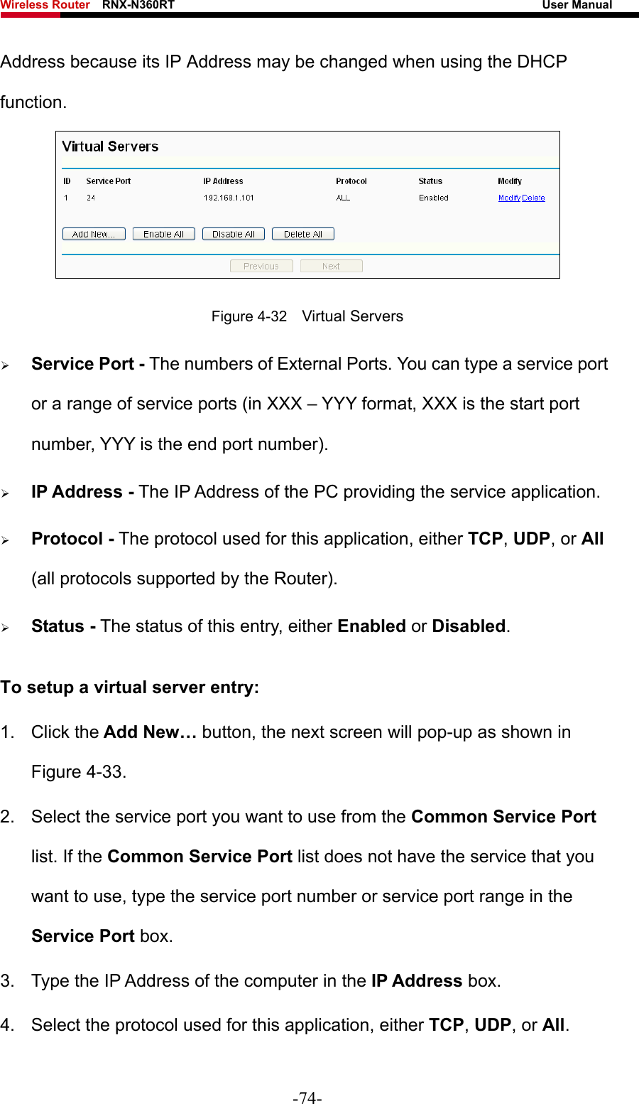 Wireless Router    RNX-N360RT                                                              User Manual   Address because its IP Address may be changed when using the DHCP function.   Figure 4-32    Virtual Servers ¾ Service Port - The numbers of External Ports. You can type a service port or a range of service ports (in XXX – YYY format, XXX is the start port number, YYY is the end port number).   ¾ IP Address - The IP Address of the PC providing the service application. ¾ Protocol - The protocol used for this application, either TCP, UDP, or All (all protocols supported by the Router). ¾ Status - The status of this entry, either Enabled or Disabled. To setup a virtual server entry:   1. Click the Add New… button, the next screen will pop-up as shown in Figure 4-33. 2.  Select the service port you want to use from the Common Service Port list. If the Common Service Port list does not have the service that you want to use, type the service port number or service port range in the Service Port box. 3.  Type the IP Address of the computer in the IP Address box.  4.  Select the protocol used for this application, either TCP, UDP, or All. -74- 