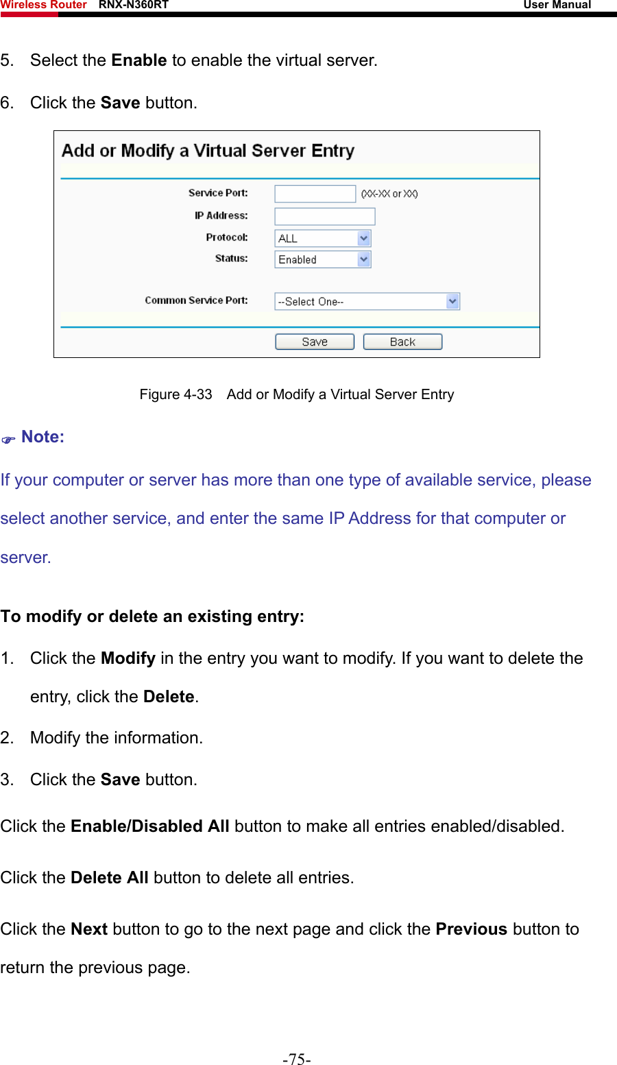 Wireless Router    RNX-N360RT                                                              User Manual   5. Select the Enable to enable the virtual server. 6. Click the Save button.    Figure 4-33    Add or Modify a Virtual Server Entry ) Note: If your computer or server has more than one type of available service, please select another service, and enter the same IP Address for that computer or server. To modify or delete an existing entry: 1. Click the Modify in the entry you want to modify. If you want to delete the entry, click the Delete. 2.  Modify the information.   3. Click the Save button. Click the Enable/Disabled All button to make all entries enabled/disabled. Click the Delete All button to delete all entries. Click the Next button to go to the next page and click the Previous button to return the previous page. -75- 