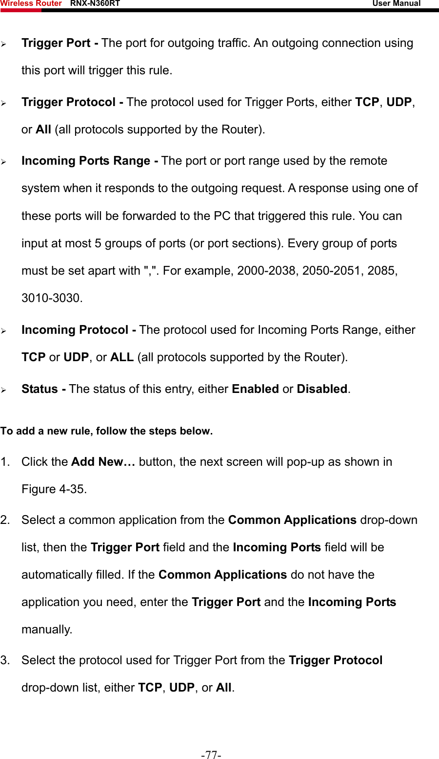 Wireless Router    RNX-N360RT                                                              User Manual   ¾ Trigger Port - The port for outgoing traffic. An outgoing connection using this port will trigger this rule. ¾ Trigger Protocol - The protocol used for Trigger Ports, either TCP, UDP, or All (all protocols supported by the Router). ¾ Incoming Ports Range - The port or port range used by the remote system when it responds to the outgoing request. A response using one of these ports will be forwarded to the PC that triggered this rule. You can input at most 5 groups of ports (or port sections). Every group of ports must be set apart with &quot;,&quot;. For example, 2000-2038, 2050-2051, 2085, 3010-3030. ¾ Incoming Protocol - The protocol used for Incoming Ports Range, either TCP or UDP, or ALL (all protocols supported by the Router). ¾ Status - The status of this entry, either Enabled or Disabled. To add a new rule, follow the steps below.   1. Click the Add New… button, the next screen will pop-up as shown in Figure 4-35. 2.  Select a common application from the Common Applications drop-down list, then the Trigger Port field and the Incoming Ports field will be automatically filled. If the Common Applications do not have the application you need, enter the Trigger Port and the Incoming Ports manually. 3.  Select the protocol used for Trigger Port from the Trigger Protocol drop-down list, either TCP, UDP, or All. -77- 