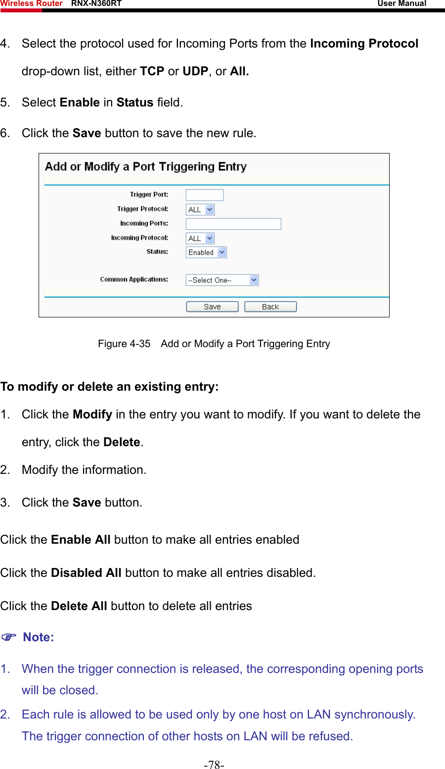 Wireless Router    RNX-N360RT                                                              User Manual   4.  Select the protocol used for Incoming Ports from the Incoming Protocol drop-down list, either TCP or UDP, or All. 5. Select Enable in Status field.   6. Click the Save button to save the new rule.  Figure 4-35    Add or Modify a Port Triggering Entry To modify or delete an existing entry: 1. Click the Modify in the entry you want to modify. If you want to delete the entry, click the Delete. 2.  Modify the information.   3. Click the Save button. Click the Enable All button to make all entries enabled Click the Disabled All button to make all entries disabled. Click the Delete All button to delete all entries ) Note: 1.  When the trigger connection is released, the corresponding opening ports will be closed. 2.  Each rule is allowed to be used only by one host on LAN synchronously. The trigger connection of other hosts on LAN will be refused. -78- 
