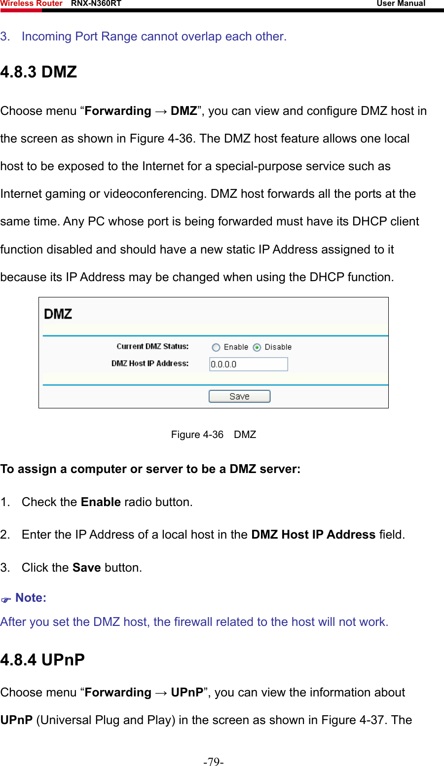 Wireless Router    RNX-N360RT                                                              User Manual   3.  Incoming Port Range cannot overlap each other. 4.8.3 DMZ Choose menu “Forwarding → DMZ”, you can view and configure DMZ host in the screen as shown in Figure 4-36. The DMZ host feature allows one local host to be exposed to the Internet for a special-purpose service such as Internet gaming or videoconferencing. DMZ host forwards all the ports at the same time. Any PC whose port is being forwarded must have its DHCP client function disabled and should have a new static IP Address assigned to it because its IP Address may be changed when using the DHCP function.  Figure 4-36  DMZ To assign a computer or server to be a DMZ server:   1. Check the Enable radio button. 2.  Enter the IP Address of a local host in the DMZ Host IP Address field. 3. Click the Save button. ) Note:  After you set the DMZ host, the firewall related to the host will not work. 4.8.4 UPnP Choose menu “Forwarding → UPnP”, you can view the information about UPnP (Universal Plug and Play) in the screen as shown in Figure 4-37. The -79- 