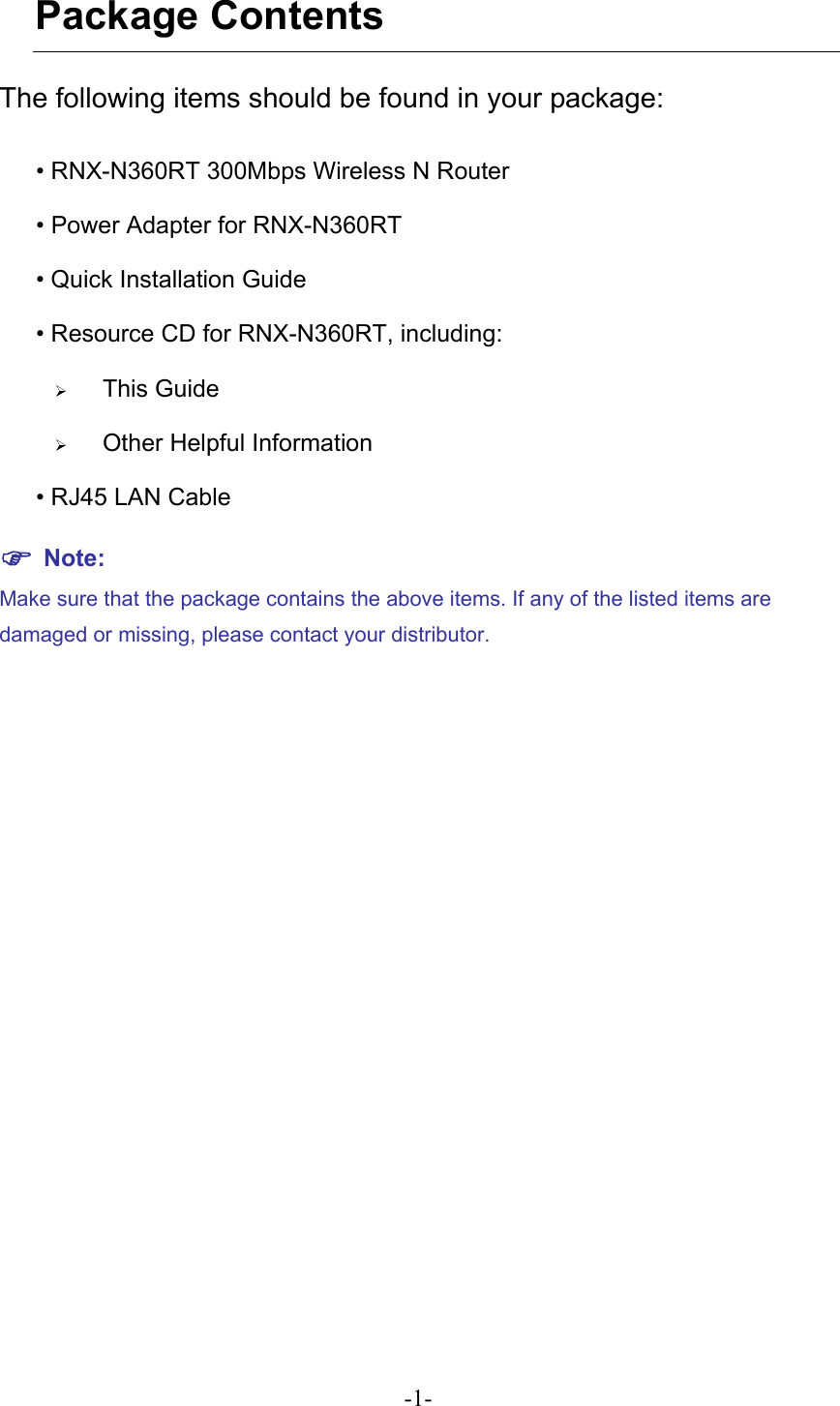 Package Contents The following items should be found in your package: • RNX-N360RT 300Mbps Wireless N Router • Power Adapter for RNX-N360RT   • Quick Installation Guide • Resource CD for RNX-N360RT, including: ¾ This Guide ¾ Other Helpful Information • RJ45 LAN Cable ) Note: Make sure that the package contains the above items. If any of the listed items are damaged or missing, please contact your distributor.   -1- 