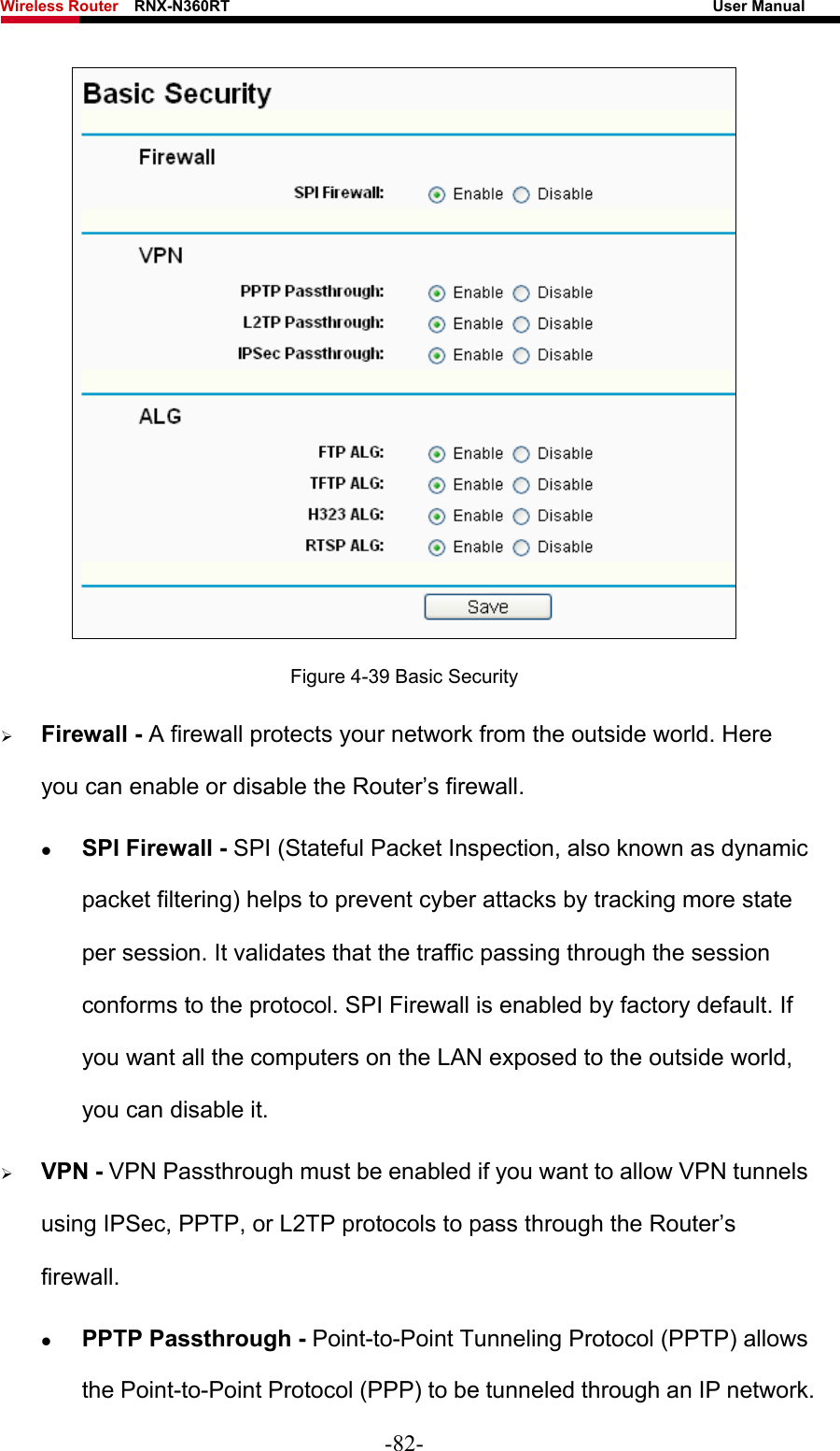 Wireless Router    RNX-N360RT                                                              User Manual    Figure 4-39 Basic Security ¾ Firewall - A firewall protects your network from the outside world. Here you can enable or disable the Router’s firewall. z SPI Firewall - SPI (Stateful Packet Inspection, also known as dynamic packet filtering) helps to prevent cyber attacks by tracking more state per session. It validates that the traffic passing through the session conforms to the protocol. SPI Firewall is enabled by factory default. If you want all the computers on the LAN exposed to the outside world, you can disable it.   ¾ VPN - VPN Passthrough must be enabled if you want to allow VPN tunnels using IPSec, PPTP, or L2TP protocols to pass through the Router’s firewall. z PPTP Passthrough - Point-to-Point Tunneling Protocol (PPTP) allows the Point-to-Point Protocol (PPP) to be tunneled through an IP network. -82- 
