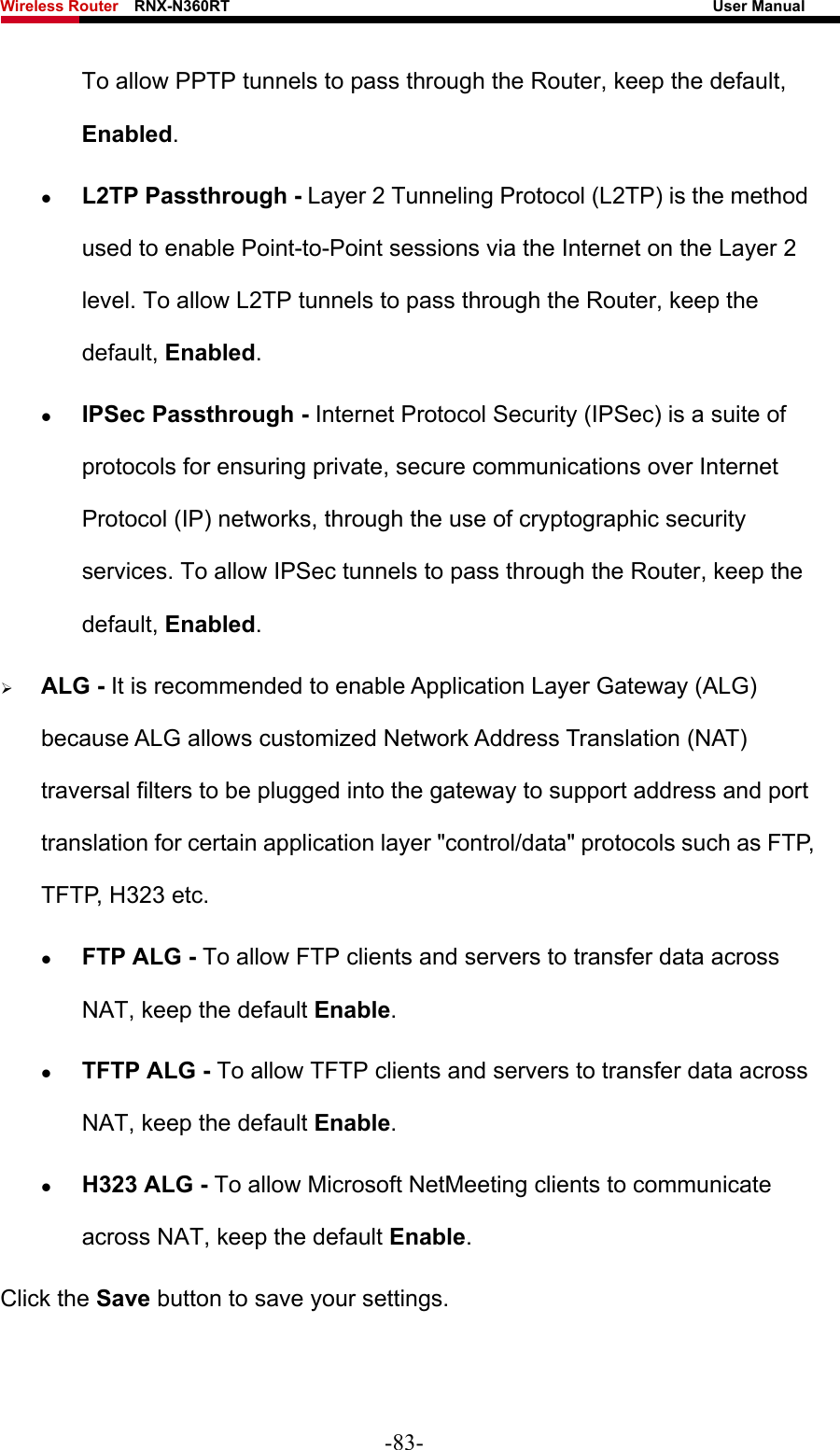 Wireless Router    RNX-N360RT                                                              User Manual   To allow PPTP tunnels to pass through the Router, keep the default, Enabled.  z L2TP Passthrough - Layer 2 Tunneling Protocol (L2TP) is the method used to enable Point-to-Point sessions via the Internet on the Layer 2 level. To allow L2TP tunnels to pass through the Router, keep the default, Enabled. z IPSec Passthrough - Internet Protocol Security (IPSec) is a suite of protocols for ensuring private, secure communications over Internet Protocol (IP) networks, through the use of cryptographic security services. To allow IPSec tunnels to pass through the Router, keep the default, Enabled. ¾ ALG - It is recommended to enable Application Layer Gateway (ALG) because ALG allows customized Network Address Translation (NAT) traversal filters to be plugged into the gateway to support address and port translation for certain application layer &quot;control/data&quot; protocols such as FTP, TFTP, H323 etc.   z FTP ALG - To allow FTP clients and servers to transfer data across NAT, keep the default Enable.   z TFTP ALG - To allow TFTP clients and servers to transfer data across NAT, keep the default Enable. z H323 ALG - To allow Microsoft NetMeeting clients to communicate across NAT, keep the default Enable. Click the Save button to save your settings. -83- 
