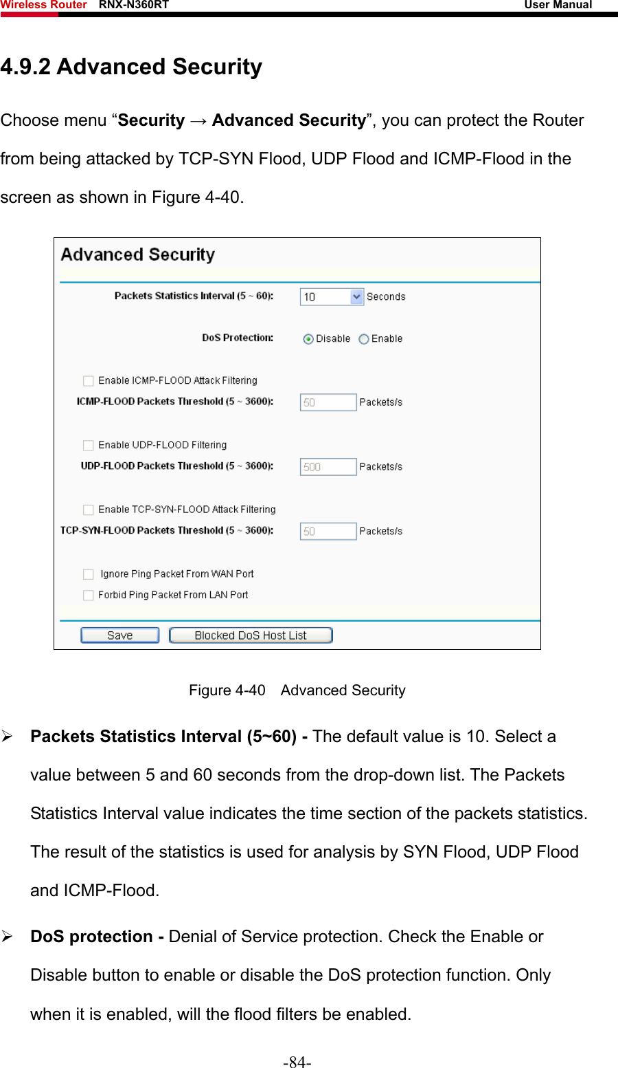 Wireless Router    RNX-N360RT                                                              User Manual   4.9.2 Advanced Security Choose menu “Security → Advanced Security”, you can protect the Router from being attacked by TCP-SYN Flood, UDP Flood and ICMP-Flood in the screen as shown in Figure 4-40.   Figure 4-40  Advanced Security atistics is used for analysis by SYN Flood, UDP Flood and ICMP-Flood. when it is enabled, will the flood filters be enabled. ¾ Packets Statistics Interval (5~60) - The default value is 10. Select a value between 5 and 60 seconds from the drop-down list. The Packets Statistics Interval value indicates the time section of the packets statistics. The result of the st¾ DoS protection - Denial of Service protection. Check the Enable or Disable button to enable or disable the DoS protection function. Only -84- 